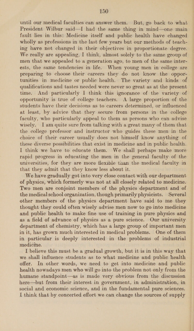 until our medical faculties can answer them. But, go back to what President Wilbur said—I had the same thing in mind—one main fault les in this: Medicine itself and public health have changed wholly as professions in the last few years but our methods of teach- ing have not changed in their objectives in proportionate degree. We really are appealing, I think, almost solely to the same group of men that we appealed to a generation ago, to men of the same inter- ests, the same tendencies in life. When young men in college are tunities in medicine or public health. The variety and kinds of qualifications and tastes needed were never so great as at the present time. And particularly I think this ignorance of the variety of opportunity is true of college teachers. A large proportion of the students have their decisions as to careers determined, or influenced at least, by advice that they secure from persons in the college faculty, who particularly appeal to them as persons who can advise wisely. [am quite sure from talking with a great many of them that the college professor and instructor who guides these men in the choice of their career usually does not himself know anything of these diverse possibilities that exist in medicine and in public health. I think we have to educate them. We shall perhaps make more rapid progress in educating the men in the general faculty of the universities, for they are more flexible taan the medical faculty in that they admit that they know less about it. We have gradually got into very close contact with our department of physics, which formerly was not at all closely related to medicine. Two men are conjoint members of the physics department and of the medical school organization, though primarily physicists. Several other members of the physics department have said to me they thought they could often wisely advise men now to go into medicine and public health to make fine use of training in pure physics and as a field of advance of physics as a pure science. Our university department of chemistry, which has a large group of important men in it, has grown much interested in medical problems. One of them in particular is deeply interested in the problems of industrial medicine. I believe this must be a gradual growth, but it is in this way that we shall influence students as to what medicine and public health offer. In other words, we need to get into medicine and public health nowadays men who will go into the problem not only from the humane standpoint—as is made very obvious from the discussion here—but from their interest in government, in administration, in social and economic science, and in the fundamental pure sciences. I think that by concerted effort we can change the sources of supply