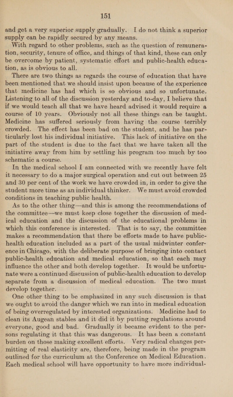 and get a very superior supply gradually. I do not think a superior supply can be rapidly secured by any means. With regard to other problems, such as the question of remunera- tion, security, tenure of office, and things of that kind, these can only be overcome by patient, systematic effort and public-health educa- tion, as is obvious to all. There are two things as regards the course of education that have been mentioned that we should insist upon because of the experience that medicine has had which is so obvious and so unfortunate. Listening to all of the discussion yesterday and to-day, I believe that if we would teach all that we have heard advised it would require a course of 10 years. Obviously not all these things can be taught. Medicine has suffered seriously from having the course terribly crowded. The effect has been bad on the student, and he has par- ticularly lost his individual initiative. This lack of initiative on the part of the student is due to the fact that we have taken all the initiative away from him by settling his program too much by too schematic a course. | In the medical school I am connected with we recently have felt it necessary to do a major surgical operation and cut out between 25 and 30 per cent of the work we have crowded in, in order to give the student more time as an individual thinker. We must avoid crowded conditions in teaching public health. As to the other thing—and this is among the recommendations of the committee—we must keep close together the discussion of med- ical education and the discussion of the educational problems in which this conference is interested. That is to say, the committee makes a recommendation that there be efforts made to have public- health education included as a part of the usual midwinter confer- ence in Chicago, with the deliberate purpose of bringing into contact public-health education and medical education, so that each may influence the other and both develop together. It would be unfortu- nate were a continued discussion of public-health education to develop separate from a discussion of medical education. The two must develop together. One other thing to be emphasized in any such discussion is that we ought to avoid the danger which we ran into in medical education of being overregulated by interested organizations. Medicine had to clean its Augean stables and it did it by putting regulations around everyone, good and bad. Gradually it became evident to the per- sons regulating it that this was dangerous. It has been a constant burden on those making excellent efforts. Very radical changes per- _ mitting of real elasticity are, therefore, being made in the program outlined for the curriculum at the Conference on Medical Education. Each medical school will have opportunity to have more individual-
