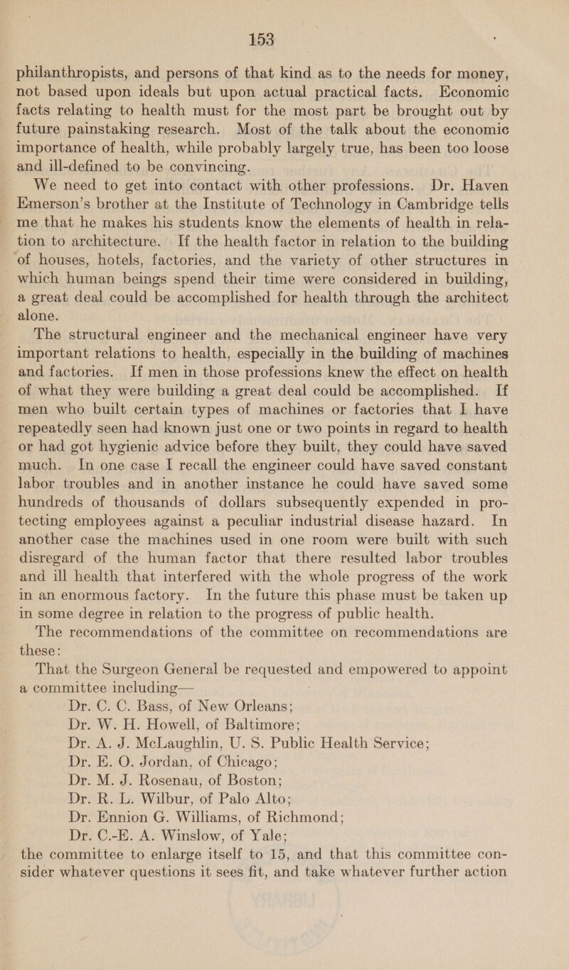 philanthropists, and persons of that kind as to the needs for money, not based upon ideals but upon actual practical facts. Economic facts relating to health must for the most part be brought out by future painstaking research. Most of the talk about the economic importance of health, while probably largely true, has been too loose and ill-defined to be convincing. We need to get into contact with other professions. Dr. Haven Emerson’s brother at the Institute of Technology in Cambridge tells me that he makes his students know the elements of health in rela- tion to architecture. If the health factor in relation to the building ‘of houses, hotels, factories, and the variety of other structures in which human beings spend their time were considered in building, a great deal could be accomplished for health through the architect alone. The structural engineer and the mechanical engineer have very important relations to health, especially in the building of machines and factories. If men in those professions knew the effect on health of what they were building a great deal could be accomplished. If men who built certain types of machines or factories that I have repeatedly seen had known just one or two points in regard to health or had got hygienic advice before they built, they could have saved much. In one case I recall the engineer could have saved constant labor troubles and in another instance he could have saved some hundreds of thousands of dollars subsequently expended in pro- tecting employees against a peculiar industrial disease hazard. In another case the machines used in one room were built with such disregard of the human factor that there resulted labor troubles and ill health that interfered with the whole progress of the work in an enormous factory. In the future this phase must be taken up in some degree in relation to the progress of public health. The recommendations of the committee on recommendations are these: That the Surgeon General be bequecter and empowered to appoint a committee including— Dr. C. C. Bass, of New Orleans; Dr. W. H. Howell, of Baltimore; Dr. A. J. McLaughlin, U.S. Public Health Service; Dr. E. O. Jordan, of Chicago; Dr. M. J. Rosenau, of Boston; Dr. R. L. Wilbur, of Palo Alto; Dr. Ennion G. Williams, of Richmond; Dr. C.-E. A. Winslow, of Yale; the committee to enlarge itself to 15, and that this committee con- sider whatever questions it sees fit, and take whatever further action