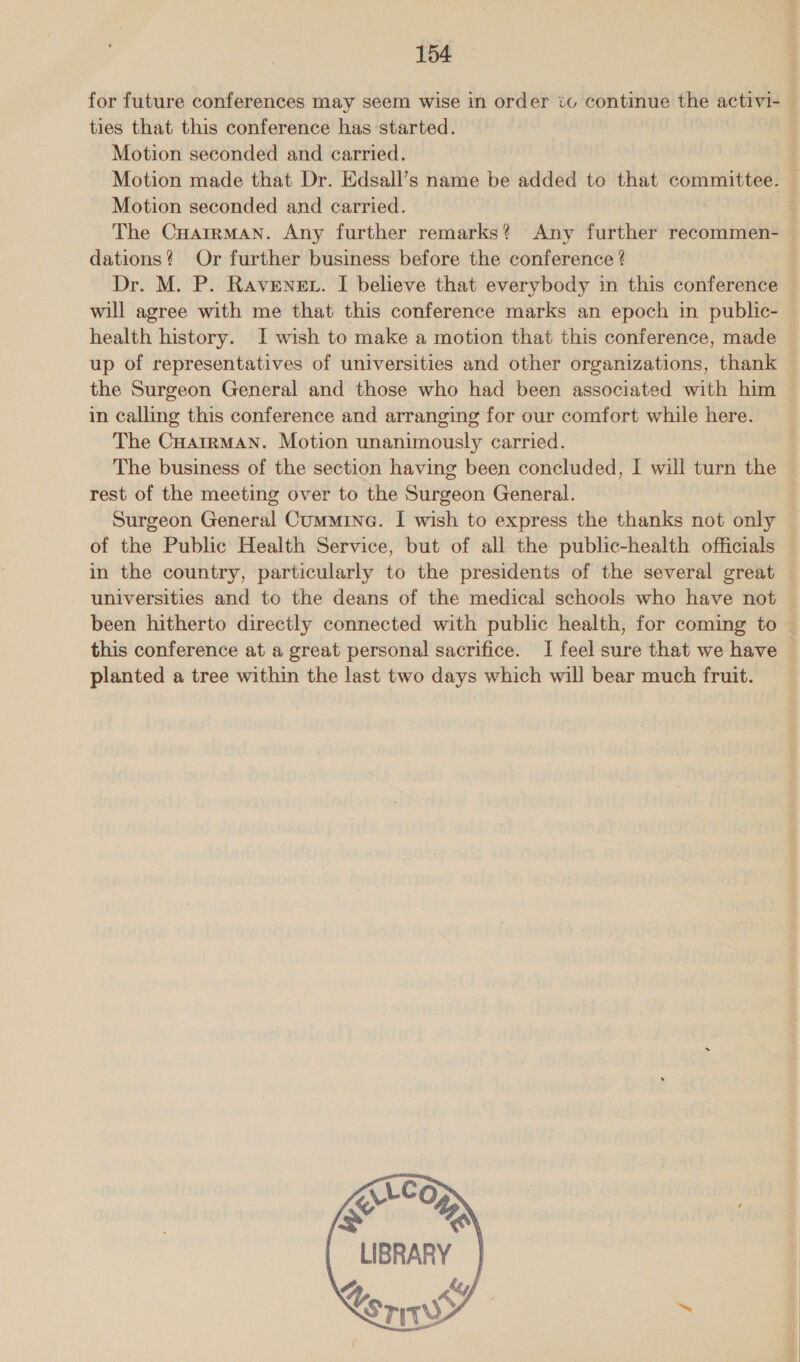 for future conferences may seem wise in order io continue the activi- ties that this conference has started. Motion seconded and carried. Motion seconded and carried. The CHarrman. Any further remarks? Any further recommen- dations? Or further business before the conference ? Dr. M. P. Ravenegt. I believe that everybody in this conference will agree with me that this conference marks an epoch in public- health history. I wish to make a motion that this conference, made up of representatives of universities and other organizations, thank the Surgeon General and those who had been associated with him in calling this conference and arranging for our comfort while here. The CuHatrMAN. Motion unanimously carried. The business of the section having been concluded, I will turn the rest of the meeting over to the Surgeon General. Surgeon General Cumminea. I wish to express the thanks not only of the Public Health Service, but of all the public-health officials in the country, particularly to the presidents of the several great universities and to the deans of the medical schools who have not been hitherto directly connected with public health, for coming to this conference at a great personal sacrifice. I feel sure that we have planted a tree within the last two days which will bear much fruit.    CoO AN % LIBRARY ke AY   \es Kori