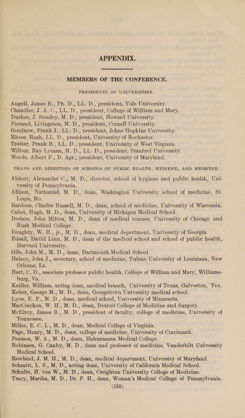 APPENDIX.  MEMBERS OF THE CONFERENCE. PRESIDENTS OF UNIVERSITIES. Angell, James R., Ph. D., LL. D., president, Yale University. * Chandler, J. A. C., LL. D., president, College of William and Mary. Durkee, J. Stanley, M. D., president, Howard University. Farrand, Livingston, M. D., president, Cornell University. Goodnow, Frank J., LL. D., president, Johns Hopkins University. Rhees, Rush, LL. D., president, University of Rochester. Trotter, Frank B., LL. D., president, University of West Virginia. Wilbur, Ray Lyman, M. D., LL. D., president, Stanford University. Woods, Albert F., D. Agr., president, University of Maryland. DEANS AND DIRECTORS OF SCHOOLS OF PUBLIC HEALTH, HYGIENE, AND MEDICINE. Abbott, Alexander C., M. D., director, school of hygiene and public health, Uni- versity of Pennsylvania. Allison, Nathaniel, M. D., dean, Washington University school of medicine, St. Louis, Mo. Bardeen, Charles Russell, M. D., dean, school of medicine, University of Wisconsin. Cabot, Hugh, M. D., dean, University of Michigan Medical School. Dodson, John Milton, M. D., dean of medical courses, University of Chicago and Rush Medical College. Doughty, W. H., jr., M. D., dean, medical department, University of Georgia. Edsall, David Linn, M. D., dean of the medical school and school of public health, Harvard University. Gile, John M., M. D., dean, Dartmouth Medical School. Halsey, John J., secretary, school of medicine, Tulane University of Louisiana, New Orleans, La. Hart, C. D., associate professor public health, College of William and Mary, Williams- burg, Va. Keiller, William, acting dean, medical branch, University of Texas, Galveston, Tex. Kober, George M., M. D., dean, Georgetown University medical school. Lyon, E. P., M. D., dean, medical school, University of Minnesota. MacCracken, W. H., M. D., dean, Detroit College of Medicine and Surgery. McElroy, James B., M. D., president of faculty, college of medicine, University of Tennessee. Miller, E. C. L., M. D., dean, Medical College of Virginia. - Page, Henry, M. D., dean, college of medicine, University of Cincinnati. - Pearson, W. A., M. D., dean, Hahnemann Medical College. Robinson, G. Canby, M. D., dean and professor of medicine, Vanderbilt University Medical School. Rowland, J. M. H., M. D., dean, medical department, University of Maryland. Schmitt, L. S., M. D., acting dean, University of California Medical School. Schulte, H. von W., M. D., dean, Creighton University College of Medicine. Tracy, Martha, M. D., Dr. P. H., dean, Woman’s Medical College of Pennsylvania.