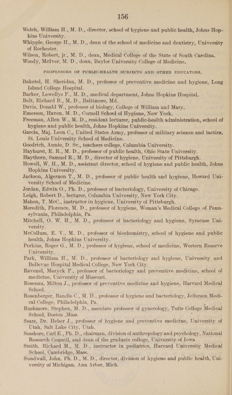 Welch, William H., M. D., director, school of hygiene and public health, Johns Hop- kins University. Whipple, George H., M. D., dean of the school of medicine and dentistry, University of Rochester. Wilson, Robert, jr., M. D., dean, Medical College of the State of South Carolina. Woody, McIver, M. D., dean, Baylor University College of Medicine. PROFESSORS OF PUBLIC-HEALTH SUBJECTS AND OTHER EDUCATORS. Baketel, H. Sheridan, M. D., professor of preventive medicine and hygiene, Long Island College Hospital. Barker, Lewellys F’., M. D., medical department, Johns Hopkins Hospital. Belt, Richard B., M. D., Baltimore, Md. Davis, Donald W., professor of biology, College of William and Mary. Emerson, Haven, M. D., Cornell School of Hygiene, New York. Freeman, Allen W., M. D., resident lecturer, public-health administration, school of hygiene and public health, Johns Hopkins University. Garcia, Maj. Leon C., United States Army, professor of military science and tactics, St. Louis University School of Medicine. Goodrich, Annie, D. Sc., teachers college, Columbia University. Hayhurst, E. R., M. D., professor of public health, Ohio State University. Haythorn, Samuel R., M. D., director of hygiene, University of Pittsburgh. Howell, W. H., M. D., assistant director, school of hygiene and public health, Johns Hopkins University. Jackson, Algernon T., M. D., professor of public health and hygiene, Howard Uni- versity School of Medicine. Jordan, Edwin O., Ph. D., professor of bacteriology, University of Chicago. Leigh, Robert D., lecturer, Columbia University, New York City. Mahon, T. McC., instructor in hygiene, University of Pittsburgh. Meredith, Florence, M. D., professor of hygiene, Woman’s Medical College of Penn- sylvania, Philadelphia, Pa Mitchell, O. W. H., M. D., professor of bacteriology and hygiene, Syracuse Uni- versity. McCollum, E. V., M. D., professor of biochemistry, school of hygiene and public health, Johns Hopkins University. Perkins, Roger G., M. D., professor of hygiene, school of medicine, Western Reserve University. Park, William H., M..D., professor of bacteriology and hygiene, University and Bellevue Hospital Medical College, New York City. Ravenel, Mazyck P., professor of bacteriology and preventive medicine, school of medicine, University of Missouri. Rosenau, Milton J., professor of preventive medicine and hygiene, Harvard Medical School. Rosenberger, Randle C., M. D., professor of hygiene and bacteriology, Jefferson Medi- cal College, Plaladiphas as Rushmore, Stephen, M. D., associate professor of gynecology, Tufts College Medical School, Boston , Mass. Sears, Dr. Heber J., professor of hygiene and preventive medicine, University of Utah, Salt Lake Cit y, Utah. Sonahore Carl E., Ph. D., chairman, division of anthropology and psychology, National Research Council, Ai dean of the graduate college, University of Iowa. Smith, Richard M., M. D., instructor in pediatrics, Harvard University Medical School, Cambridge, Mass. 3 Sundwall, John, Ph. D., M. D., director, division of hygiene and public health, Uni- versity of Michigan, Ann Arbor, Mich.