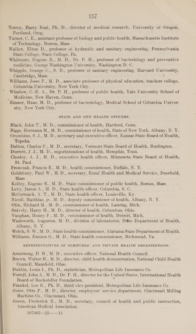  Torrey, Harry Beal, Ph. D., director of medical research, University of Oregon, Portland, Oreg. Turner, C. E., assistant professor of biology and public health, Massachusetts Institute of Technology, Boston, Mass. Walker, Elton D., professor of hydraulic and sanitary engineering, Pennsylvania State College, State College, Pa. Whitmore, Eugene R., M. D., Dr. P. H., professor of bacteriology and preventive medicine, George Washington University, Washington D. C. Whipple, George C., 8. B., professor of sanitary engineering, Harvard University, Cambridge, Mass. : Williams, Jesse F., M. D., associate professor of physical education, teachers college, Columbia University, New York City. Winslow, C.-E. A., Dr. P. H., professor of public health, Yale University Schoo! of Medicine, New Haven, Conn. Zinsser, Hans, M. D., professor of bacteriology, Medical Schoo! of Columbia Univer- sity, New York City. STATE AND CITY HEALTH OFFICERS. Black, John T., M. D., commissioner of health, Hartford, Conn. Biggs, Hermann M., M. D., commissioner of health, State of New York, Albany, N. Y. Crumbine, S. J., M. D., secretary and executive officer, Kansas State Board of Health, Topeka. Dalton, Charles F., M. D., secretary, Vermont State Board of Health, Burlington. Durrett, J. J., M. D., superintendent of health, Memphis, Tenn. Chesley, A. J., M. D., executive health officer, Minnesota State Board of Health, St. Paul. Fronczak, Francis E., M. D., health commissioner, Buffalo, N. Y. Goldsbury, Paul W., M. D., secretary, Rural Health and Medical Service, Deerfield, Mass. Kelley, Eugene R., M. D., State commissioner of public health, Boston, Mass. Levy, James A., M. D., State health officer, Columbia, S. C. McCormack, A. T., M. D., State health officer, Louisville, Ky. Nicoll, Matthias, jr.. M. D., deputy commissioner of health, Albany, N. Y. Olin, Richard M., M. D., commissioner of health, Lansing, Mich. Snively, Harry H., M. D., director of health, Columbus, Ohio. Vaughan, Henry F., M. D., commissioner of health, Detroit, Mich. Wadsworth, Augustus, M. D., division of laboratories, State Department of Health, Albany, N. Y. . Welch, S. W., M. D., State health commissioner, Alabama State Department of Health. Williams, Ennion G., M. D., State health commissioner, Richmond, Va. REPRESENTATIVES OF SEMIPUBLIC AND PRIVATE HEALTH ORGANIZATIONS. Armstrong, D. B., M. D., executive officer, National Health Council. Brown, Walter H., M. D., director, child health demonstration, National Child Health Council, Mansfield, Ohio. Dublin, Louis I., Ph. D., statistician, Metropolitan Life Insurance Co. - Ferrell, John A., M. D., Dr. P. H., director for the United States, International Health Board of Rockefeller Foundation. Frankel, Lee K., Ph. D., third vice president, Metropolitan Life Insurance Co. Geier, Otto P., M. D., director, employees’ service department, Cincinnati Milling Machine Co., Cincinnati, Ohio. Green, Frederick R., M. D., secretary, council of health and public instruction, American Medical Association. ; 107463—22  ah