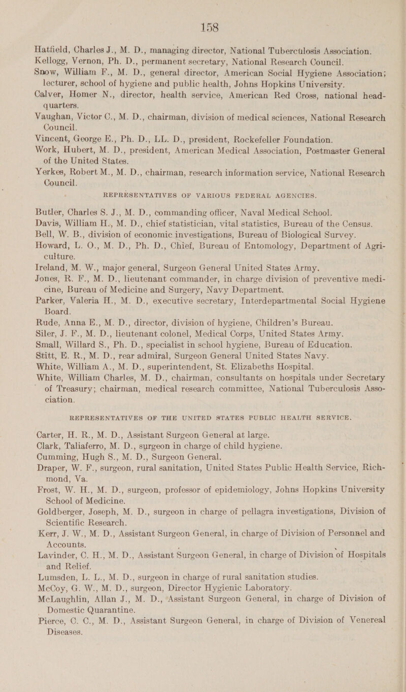 Hatfield, Charles J., M. D., managing director, National Tuberculosis Association. Kellogg, Vernon, Ph. D., permanent secretary, National Research Council. Snow, William I., M. D., general director, American Social Hygiene Association; lecturer, school of hygiene and public health, Johns Hopkins University. Calver, Homer N., director, health service, American Red Cross, national head- quarters. Vaughan, Victor C., M. D., chairman, division of medical sciences, National Research Council. ' Vincent, George E., Ph. D., LL. D., president, Rockefeller Foundation. Work, Hubert, M. D., president, American Medical Association, Postmaster General of the United States. Yerkes, Robert M., M. D., chairman, research information service, National Research Council. REPRESENTATIVES OF VARIOUS FEDERAL AGENCIES. Butler, Charles 8. J., M. D., commanding officer, Naval Medical School. Davis, William H., M. D., chief statistician, vital statistics, Bureau of the Census. Bell, W. B., division of economic investigations, Bureau of Biological Survey. Howard, L. O., M. D., Ph. D., Chief, Bureau of Entomology, Department of Agri- culture. Ireland, M. W., major general, Surgeon General United States Army. Jones, R. F., M. D., lieutenant commander, in charge division of preventive medi- cine, Bureau of Medicine and Surgery, Navy Department. Parker, Valeria H., M. D., executive secretary, Interdepartmental Social Hygiene Board. Rude, Anna E., M. D., director, division of hygiene, Children’s Bureau. Siler, J. F., M. D., lieutenant colonel, Medical Corps, United States Army. Small, Willard S., Ph. D., specialist in school hygiene, Bureau of Education. Stitt, E. R., M. D., rear admiral, Surgeon General United States Navy. White, William A., M. D., superintendent, St. Elizabeths Hospital. White, William Charles, M. D., chairman, consultants on hospitals under Secretary of Treasury; chairman, medical research committee, National Tuberculosis Asso- ciation. REPRESENTATIVES OF THE UNITED STATES PUBLIC HEALTH SERVICE. Carter, H. R., M. D., Assistant Surgeon General at large. Clark, Taliaferro, M. D., surgeon in charge of child hygiene. Cumming, Hugh S., M. D., Surgeon General. Draper, W. F., surgeon, rural sanitation, United States Public Health Service, Rich- mond, Va. ) Frost, W. H., M. D., surgeon, professor of epidemiology, Johns Hopkins University School of Medicine. Goldberger, Joseph, M. D., surgeon in charge of pellagra investigations, Division of Scientific Research. Kerr, J. W., M. D., Assistant Surgeon General, in charge of Division of Personnel and Accounts. ‘ i Lavinder, ©. H., M. D., Assistant Surgeon General, in charge of Division of Hospitals and Relief. Lumsden, L. L., M. D., surgeon in charge of rural sanitation studies. McCoy, G. W., M. D., surgeon, Director Hygienic Laboratory. McLaughlin, Allan J., M. D., Assistant Surgeon General, in charge of Division of Domestic Quarantine. Pierce, ©. C., M. D., Assistant Surgeon General, in charge of Division of Venereal Diseases.