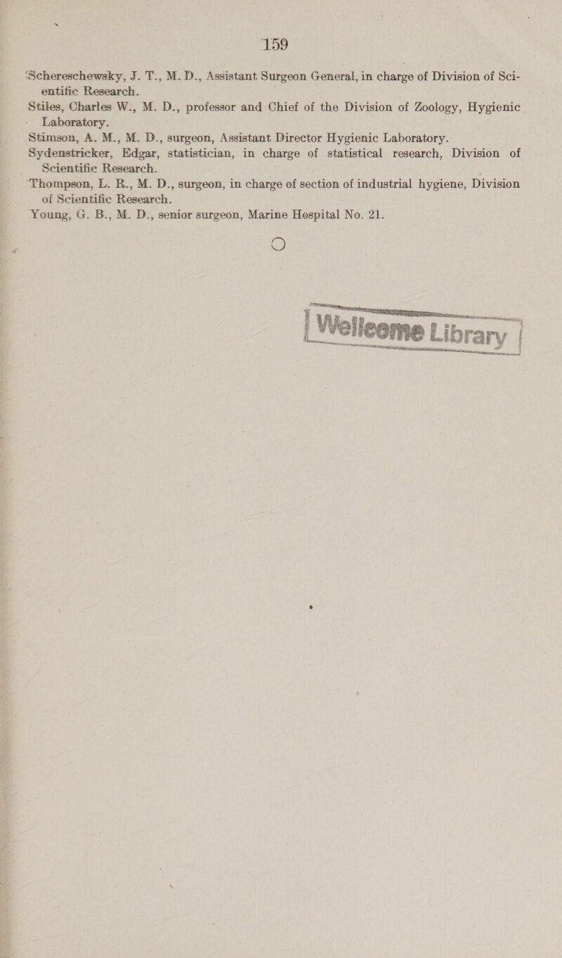 To entific Research. Stiles, Charles W., M. D., professor and Chief of the Division of Zoology, Hygienic Stimson, A. M., M. D., surgeon, Assistant Director Hygienic Laboratory. Sydenstricker, Edgar, statistician, in charge of statistical research, Division of Scientific Research. ‘Thompson, L. R., M. D., surgeon, in charge of section of industrial hygiene, Division of Scientific aes Young, G. B., M. D., semior surgeon, Marine Hospital No. 21. ©