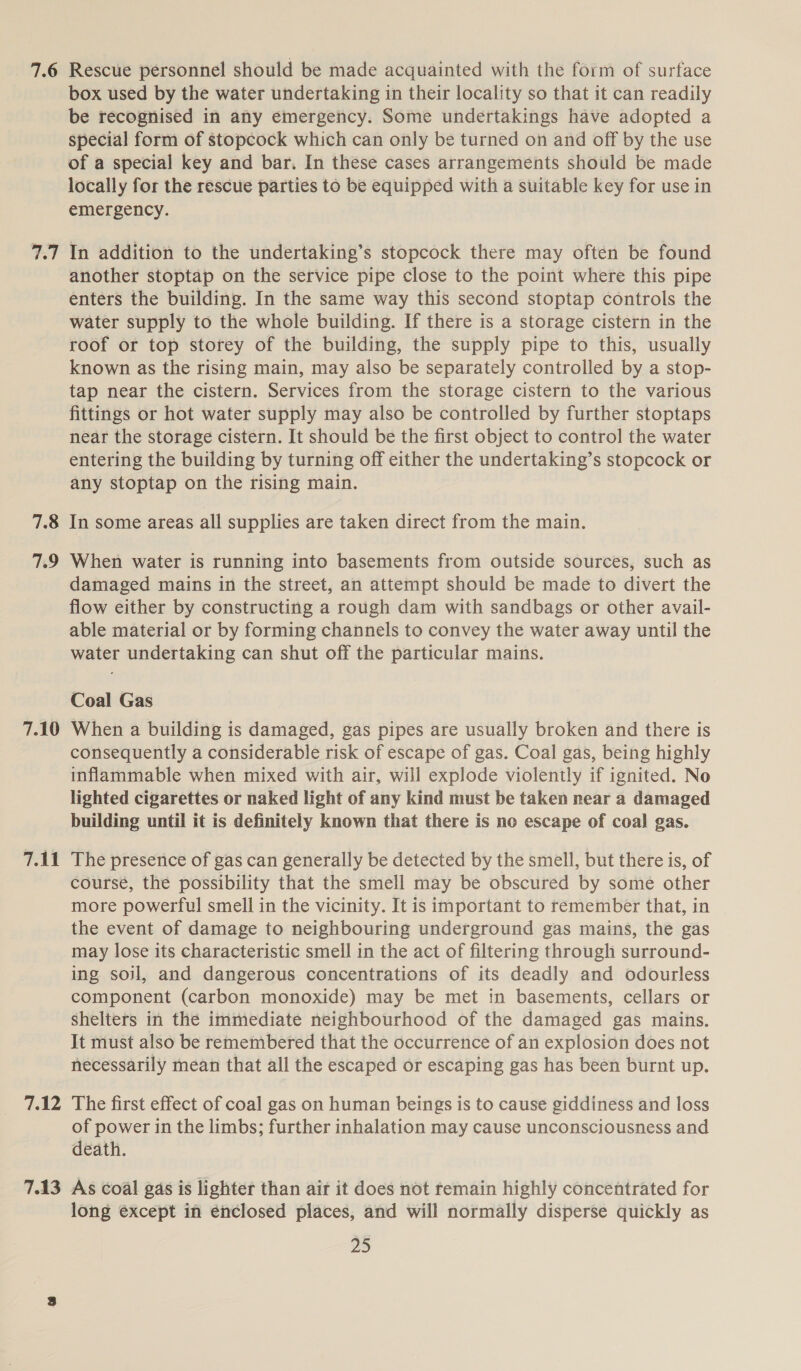 7.6 wT 7.8 79 7.10 7.11 7.12 7.13 Rescue personnel should be made acquainted with the form of surface box used by the water undertaking in their locality so that it can readily be recognised in any emergency. Some undertakings have adopted a special form of stopcock which can only be turned on and off by the use of a special key and bar. In these cases arrangements should be made locally for the rescue parties to be equipped with a suitable key for use in emergency. In addition to the undertaking’s stopcock there may often be found another stoptap on the service pipe close to the point where this pipe enters the building. In the same way this second stoptap controls the water supply to the whole building. If there is a storage cistern in the roof or top storey of the building, the supply pipe to this, usually known as the rising main, may also be separately controlled by a stop- tap near the cistern. Services from the storage cistern to the various fittings or hot water supply may also be controlled by further stoptaps near the storage cistern. It should be the first object to control the water entering the building by turning off either the undertaking’s stopcock or any stoptap on the rising main. In some areas all supplies are taken direct from the main. When water is running into basements from outside sources, such as damaged mains in the street, an attempt should be made to divert the flow either by constructing a rough dam with sandbags or other avail- able material or by forming channels to convey the water away until the water undertaking can shut off the particular mains. Coal Gas When a building is damaged, gas pipes are usually broken and there is consequently a considerable risk of escape of gas. Coal gas, being highly inflammable when mixed with air, will explode violently if ignited. No lighted cigarettes or naked light of any kind must be taken near a damaged building until it is definitely known that there is no escape of coal gas. The presence of gas can generally be detected by the smell, but there is, of course, the possibility that the smell may be obscured by some other more powerful smell in the vicinity. It is important to remember that, in the event of damage to neighbouring underground gas mains, the gas may lose its characteristic smell in the act of filtering through surround- ing soil, and dangerous concentrations of its deadly and odourless component (carbon monoxide) may be met in basements, cellars or Shelters in the immediate neighbourhood of the damaged gas mains. It must also be remembered that the occurrence of an explosion does not necessarily mean that all the escaped or escaping gas has been burnt up. The first effect of coal gas on human beings is to cause giddiness and loss of power in the limbs; further inhalation may cause unconsciousness and death. As coal gas is lighter than air it does not remain highly concentrated for long except in énclosed places, and will normally disperse quickly as