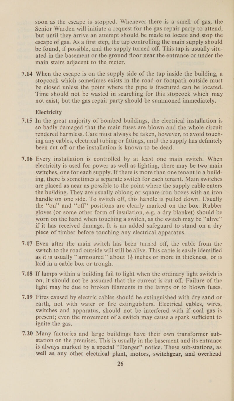 7.14 ickS 7.16 Tor 7.18 7.19 7.20 soon as the escape is stopped. Whenever there is a smell of gas, the Senior Warden will initiate a request for the gas repair party to attend, but until they arrive an attempt should be made to locate and stop the escape of gas. As a first step, the tap controlling the main supply should be found, if possible, and the supply turned off. This tap is usually situ- ated in the basement or the ground floor near the entrance or under the main stairs adjacent to the meter. When the escape is on the supply side of the tap inside the building, a stopcock which sometimes exists in the road or footpath outside must be closed unless the point where the pipe is fractured can be located. Time should not be wasted in searching for this stopcock which may not exist; but the gas repair party should be summoned immediately. Electricity In the great majority of bombed buildings, the electrical installation is so badly damaged that the main fuses are blown and the whole circuit © rendered harmless. Care must always be taken, however, to avoid touch- ing any cables, electrical tubing or fittings, until the supply has definitely been cut off or the instaliation is known to be dead. Every instailation is controlled by at least one main switch. When electricity is used for power as well as lighting, there may be two main switches, one for each supply. If there is more than one tenant ir a build- ing, there is sometimes a separate switch for each tenant. Main switches are placed as near as possible to the point where the supply cable enters the building. They are usually oblong or square iron boyes with an iron handle on one side. To switch off, this handle is pulled down. Usually the “‘on”’ and “‘off’’ positions are clearly marked on the box. Rubber gloves (or some other form of insulation, e.g. a dry blanket) should be worn on the hand when touching a switch, as the switch may be “alive”’ if it has received damage. It 1s an added safeguard to stand on a dry piece of timber before touching any electrical apparatus. Even after the main switch has been turned off, the cable from the switch to the road outside wiil still be alive. This cabie is easily identified as it is usually “armoured” about 14 inches or more in thickness, or is laid in a cable box or trough. If lamps within a building fail to light when the ordinary light switch is on, it should not be assumed that the current is cut off. Failure of the light may be due to broken filaments in the lamps or to blown fuses. Fires caused by electric cables should be extinguished with dry sand or earth, not with water or fire extinguishers. Electrical cables, wires, switches and apparatus, should not be interfered with if coal gas is present; even the movement of a switch may cause a spark sufficient to ignite the gas. Many factories and large buildings have their own transformer sub- station on the premises. This is usually in the basement and its entrance is always marked by a special ‘‘Danger” notice. These sub-stations, as well as any other electrical plant, motors, switchgear, and overhead