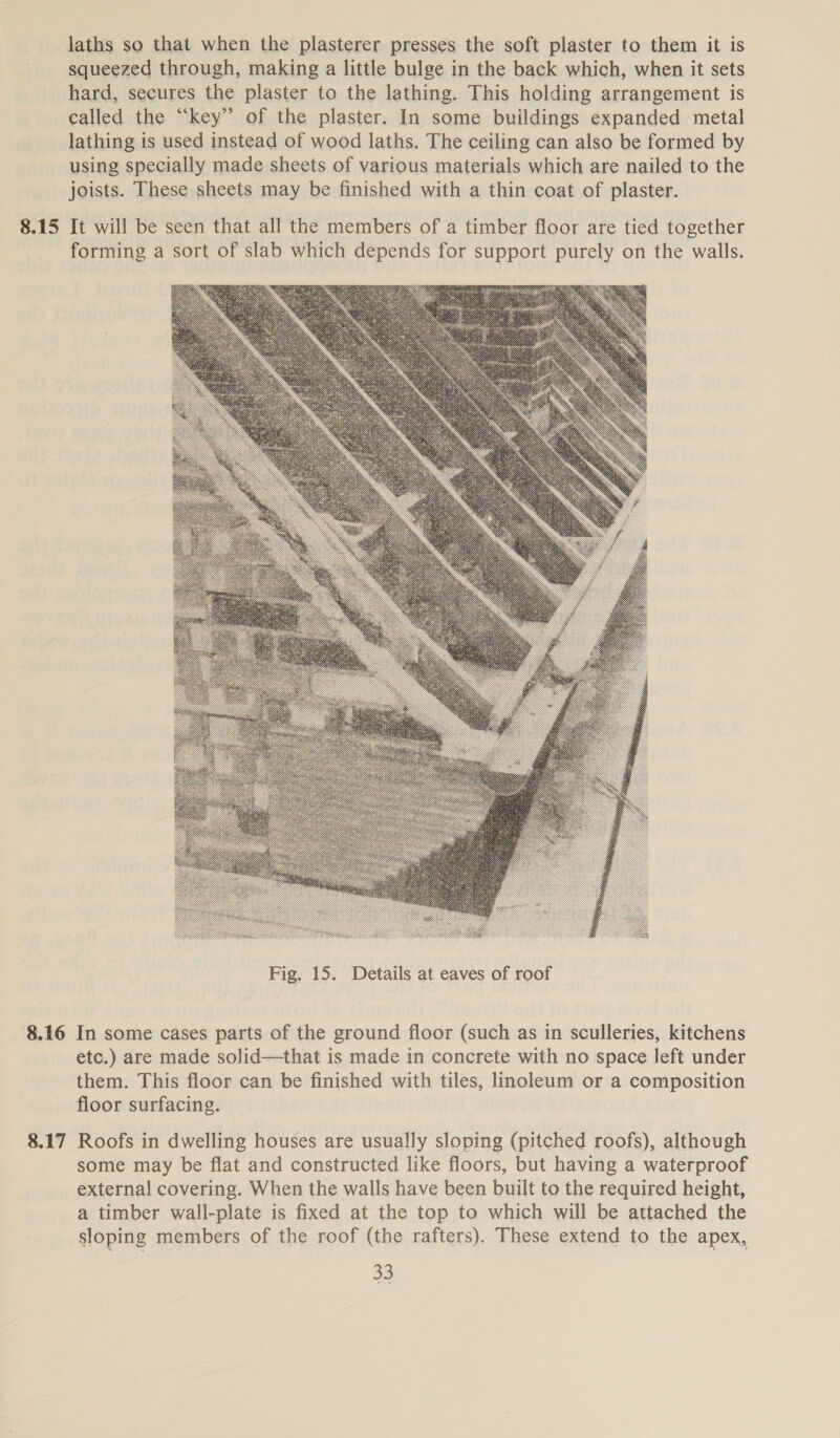 laths so that when the plasterer presses the soft plaster to them it is squeezed through, making a little bulge in the back which, when it sets hard, secures the plaster to the lathing. This holding arrangement is called the “key” of the plaster. In some buildings expanded metal lathing is used instead of wood laths. The ceiling can also be formed by using specially made sheets of various materials which are nailed to the joists. These sheets may be finished with a thin coat of plaster. 8.15 It will be seen that all the members of a timber floor are tied together forming a sort of slab which depends for support purely on the walls.  8.16 In some cases parts of the ground floor (such as in sculleries, kitchens etc.) are made solid—that is made in concrete with no space left under them. This floor can be finished with tiles, linoleum or a composition floor surfacing. 8.17 Roofs in dwelling houses are usually sloping (pitched roofs), although some may be flat and constructed like floors, but having a waterproof external covering. When the walls have been built to the required height, a timber wall-plate is fixed at the top to which will be attached the sloping members of the roof (the rafters). These extend to the apex,