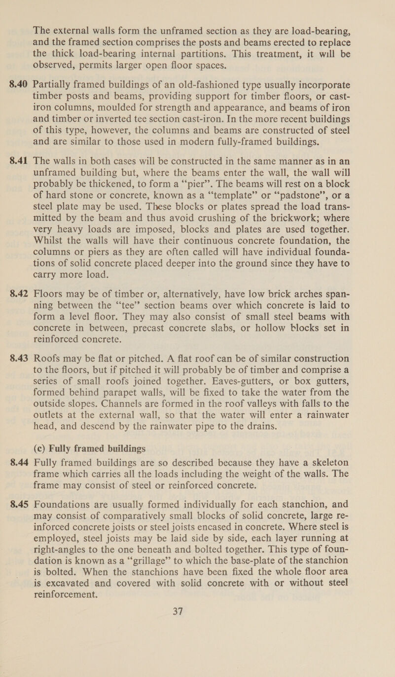 8.40 8.41 8.42 8.43 8.44 8.45 The external walls form the unframed section as they are load-bearing, and the framed section comprises the posts and beams erected to replace the thick load-bearing internal partitions. This treatment, it will be observed, permits larger open floor spaces. Partially framed buildings of an old-fashioned type usually incorporate timber posts and beams, providing support for timber floors, or cast- iron columns, moulded for strength and appearance, and beams of iron and timber or inverted tee section cast-iron. In the more recent buildings of this type, however, the columns and beams are constructed of steel and are similar to those used in modern fully-framed buildings. The walls in both cases will be constructed in the same manner as in an unframed building but, where the beams enter the wall, the wall will probably be thickened, to form a “‘pier’’. The beams will rest on a block of hard stone or concrete, known as a “template” or “padstone’’, or a steel plate may be used. These blocks or plates spread the load trans- mitted by the beam and thus avoid crushing of the brickwork; where very heavy loads are imposed, blocks and plates are used together. Whilst the walls will have their continuous concrete foundation, the columns or piers as they are often called will have individual founda- tions of solid concrete placed egenes into the ground since they have to carry more load. Floors may be of timber or, alternatively, have low brick arches span- ning between the “‘tee’”’ section beams over which concrete is laid to form a level floor. They may also consist of small steel beams with concrete in between, precast concrete slabs, or hollow blocks set in reinforced concrete. Roofs may be flat or pitched. A flat roof can be of similar construction to the floors, but if pitched it will probably be of timber and comprise a series of small roofs joined together. Eaves-gutters, or box gutters, formed behind parapet walls, will be fixed to take the water from the outside slopes. Channels are formed in the roof valleys with falls to the outlets at the external wall, so that the water will enter a rainwater head, and descend by the rainwater pipe to the drains. (c) Fully framed buildings Fully framed buildings are so described because they have a skeleton frame which carries all the loads including the weight of the walls. The frame may consist of steel or reinforced concrete. Foundations are usually formed individually for each stanchion, and may consist of comparatively small blocks of solid concrete, large re- inforced concrete joists or steel joists encased in concrete. Where steel is employed, steel joists may be laid side by side, each layer running at right-angles to the one beneath and bolted together. This type of foun- dation is known as a “‘grillage’”’ to which the base-plate of the stanchion is bolted. When the stanchions have been fixed the whole floor area is excavated and covered with solid concrete with or without steel reinforcement.