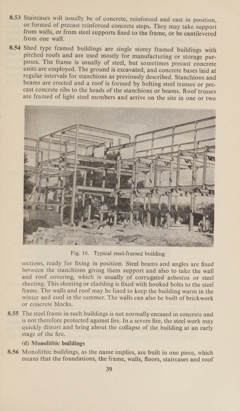 8.53 8.54 8.55 8.56 Staircases will usually be of concrete, reinforced and cast in position, or formed of precast reinforced concrete steps. They may take support from walls, or from steel supports fixed to the frame, or be cantilevered from one wall. Shed type framed buildings are single storey framed buildings with pitched roofs and are used mostly for manufacturing or storage pur- poses. The frame is usually of steel, but sometimes precast concrete units are employed. The ground is excavated, and concrete bases laid at regular intervals for stanchions as previously described. Stanchions and beams are erected and a roof is formed by bolting steel trusses or pre- cast concrete ribs to the heads of the stanchions or beams. Roof trusses are framed of light steel members and arrive on the site in one or two  Fig. 16. Typical steel-framed building sections, ready for fixing in position. Steel beams and angles are fixed between the stanchions giving them support and also to take the wall and roof covering, which is usually of corrugated asbestos or steel sheeting. This sheeting or cladding is fixed with hooked bolts to the steel frame. The walls and roof may be lined to keep the building warm in the winter and cool in the summer. The walls can also be built of brickwork or concrete blocks. The steel frame in such buildings is not normally encased in concrete and is not therefore protected against fire. In a severe fire, the steel work may quickly distort and bring about the collapse of the building at an early stage of the fire. (ad) Monolithic buildings Monolithic buildings, as the name implies, are built in one piece, which means that the foundations, the frame, walls, floors, staircases and roof