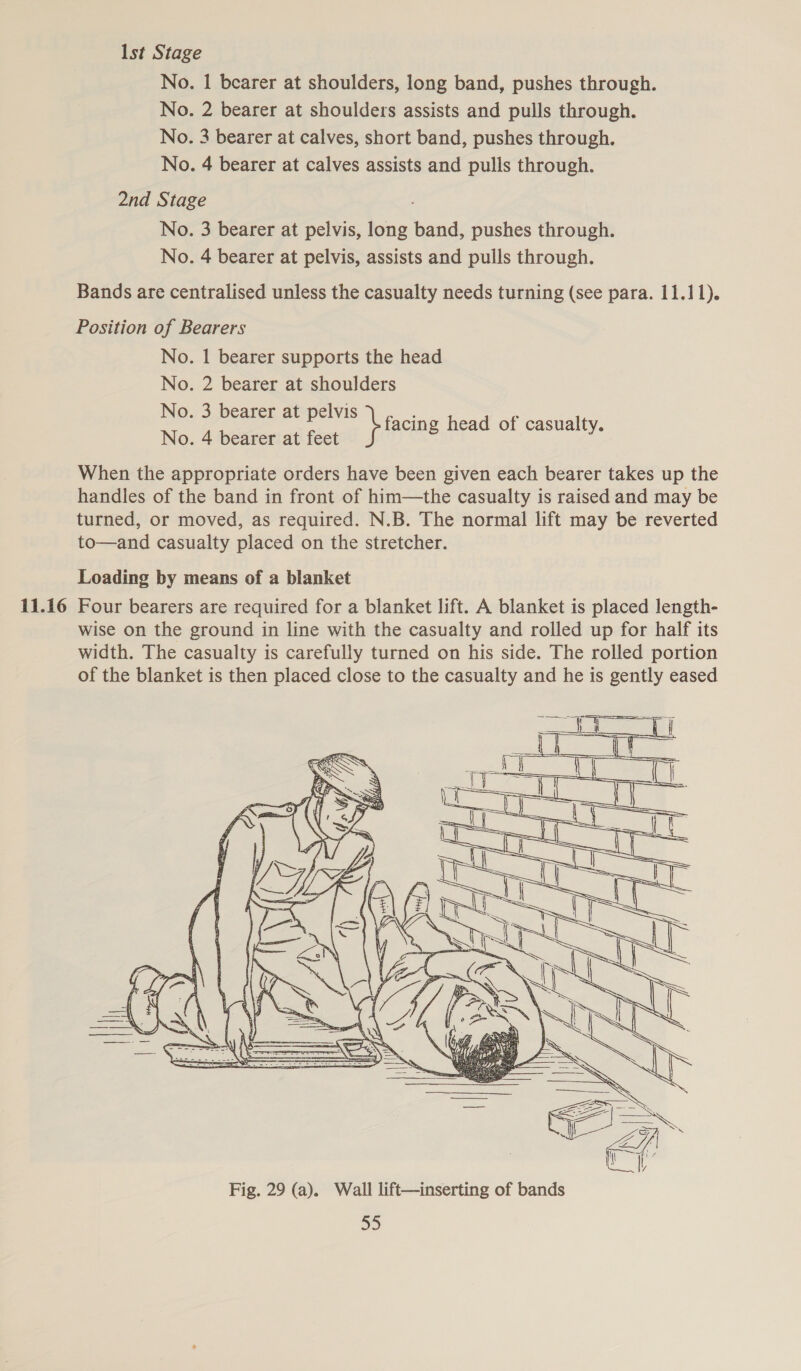 11.16 Ist Stage No. | bearer at shoulders, long band, pushes through. No. 2 bearer at shoulders assists and pulls through. No. 3 bearer at calves, short band, pushes through. No. 4 bearer at calves assists and pulls through. No. 3 bearer at pelvis, long band, pushes through. No. 4 bearer at pelvis, assists and pulls through. Bands are centralised unless the casualty needs turning (see para. 11.11). No. 1 bearer supports the head No. 2 bearer at shoulders No. 3 bearer at pelvis facing head of casualty. No. 4 bearer at feet } facing fo eee When the appropriate orders have been given each bearer takes up the handles of the band in front of him—the casualty is raised and may be turned, or moved, as required. N.B. The normal lift may be reverted to—and casualty placed on the stretcher. Loading by means of a blanket Four bearers are required for a blanket lift. A blanket is placed length- wise on the ground in line with the casualty and rolled up for half its width. The casualty is carefully turned on his side. The rolled portion of the blanket is then placed close to the casualty and he is gently eased 