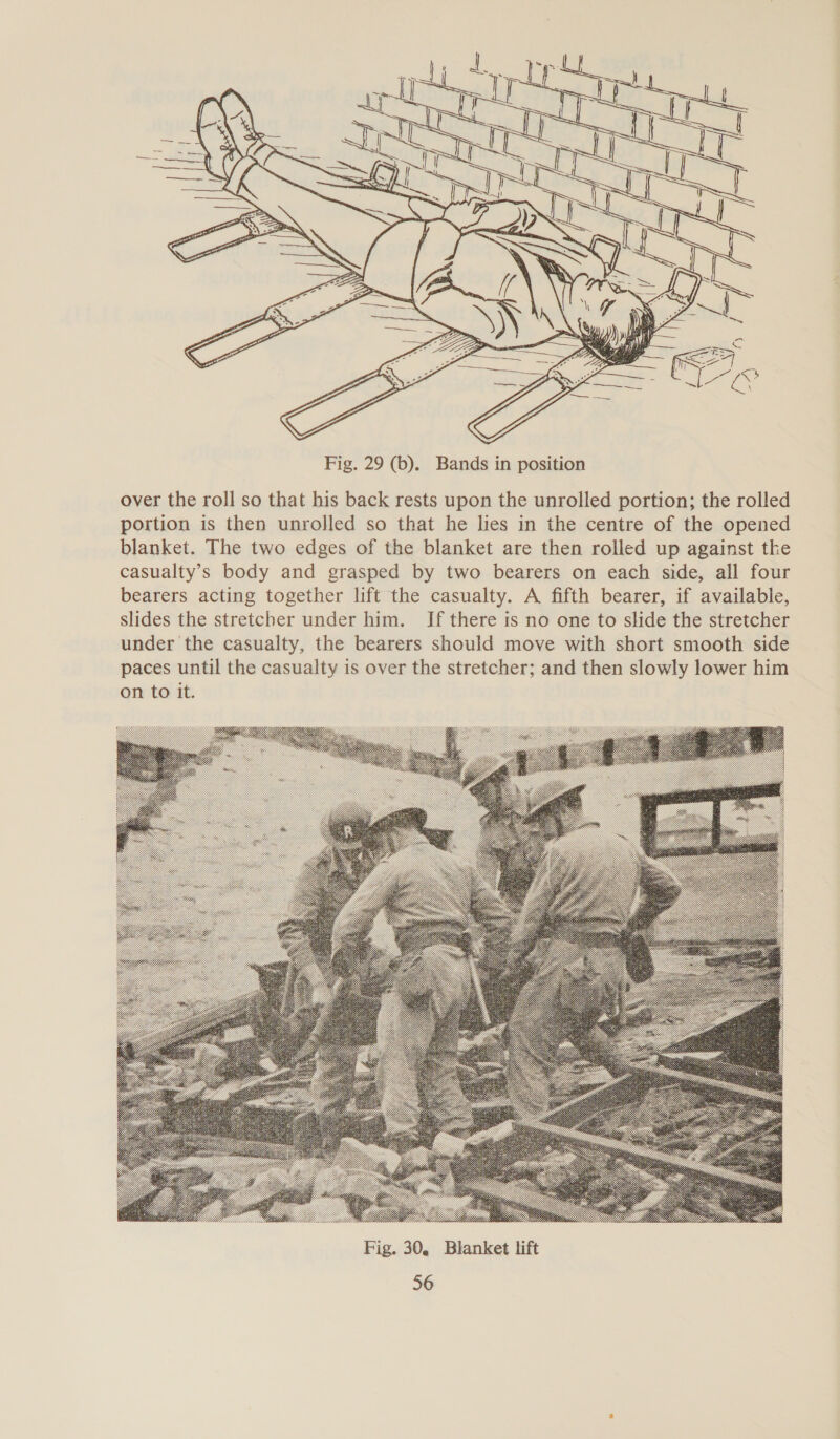  Fig. 29 (b). Bands in position over the roll so that his back rests upon the unrolled portion; the rolled portion is then unrolled so that he lies in the centre of the opened blanket. The two edges of the blanket are then rolled up against the casualty’s body and grasped by two bearers on each side, all four bearers acting together lift the casualty. A fifth bearer, if available, slides the stretcher under him. If there ts no one to slide the stretcher under the casualty, the bearers should move with short smooth side paces until the casualty is over the stretcher; and then slowly lower him on to it. 