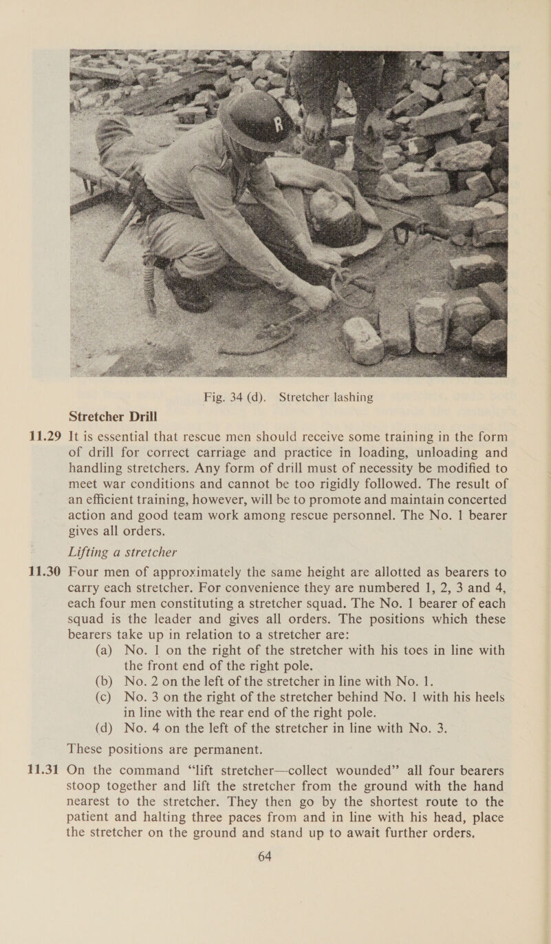 11.29 11.30 11.31  Stretcher Drill It is essential that rescue men should receive some training in the form of drill for correct carriage and practice in loading, unloading and handling stretchers. Any form of drill must of necessity be modified to meet war conditions and cannot be too rigidly followed. The result of an efficient training, however, will be to promote and maintain concerted action and good team work among rescue personnel. The No. 1 bearer gives all orders. Lifting a stretcher Four men of approximately the same height are allotted as bearers to carry each stretcher. For convenience they are numbered 1, 2, 3 and 4, each four men constituting a stretcher squad. The No. 1 bearer of each squad is the leader and gives all orders. The positions which these bearers take up in relation to a stretcher are: (a) No. 1 on the right of the stretcher with his toes in line with the front end of the right pole. (b) No. 2 on the left of the stretcher in line with No. 1. (c) No. 3 on the right of the stretcher behind No. | with his heels in line with the rear end of the right pole. (d) No. 4 on the left of the stretcher in line with No. 3. These positions are permanent. On the command “lift stretcher—collect wounded”’ all four bearers stoop together and lift the stretcher from the ground with the hand nearest to the stretcher. They then go by the shortest route to the patient and halting three paces from and in line with his head, place the stretcher on the ground and stand up to await further orders,