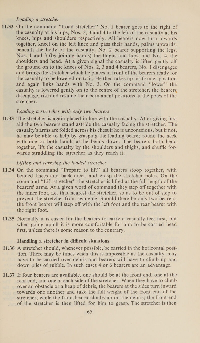 11.32 11.33 11.34 11.35 11.36 11.37 Loading a stretcher On the command “Load stretcher’? No. | bearer goes to the right of the casualty at his hips, Nos. 2, 3 and 4 to the left of the casualty at his knees, hips and shoulders respectively. All bearers now turn inwards together, kneel on the left knee and pass their hands, palms upwards, beneath the body of the casualty, No. 2 bearer supporting the legs, Nos. 1 and 3 (by joining hands) the thighs and hips, and No. 4 the shoulders and head. At a given signal the casualty is lifted gently off the ground on to the knees of Nos. 2, 3 and 4 bearers, No. | disengages and brings the stretcher which he places in front of the bearers ready for the casualty to be lowered on to it. He then takes up his former position and again links hands with No. 3. On the command “‘lower’’ the casualty is lowered gently on to the centre of the stretcher, the bearers, disengage, rise and resume their permanent positions at the poles of the stretcher. Loading a stretcher with only two bearers The stretcher is again placed in line with the casualty. After giving first aid the two bearers stand astride the casualty facing the stretcher. The casualty’s arms are folded across his chest if he is unconscious, but if not, he may be able to help by grasping the leading bearer round the neck with one or both hands as he bends down. The bearers both bend together, lift the casualty by the shoulders and thighs, and shuffle for- wards straddling the stretcher as they reach it. Lifting and carrying the loaded stretcher On the command “Prepare to lift’? all bearers stoop together, with bended knees and back erect, and grasp the stretcher poles. On the command “‘Lift stretcher’ the stretcher is lifted at the full length of the bearers’ arms. At a given word of command they step off together with the inner foot, i.e. that nearest the stretcher, so as to be out of step to prevent the stretcher from swinging. Should there be only two bearers, the front bearer will step off with the left foot and the rear bearer with the right foot. Normally it is easier for the bearers to carry a casualty feet first, but when going uphill it is more comfortable for him to be carried head first, unless there is some reason to the contrary. Handling a stretcher in difficult situations A stretcher should, whenever possible, be carried in the horizontal posi- tion. There may be times when this is impossible as the casualty may have to be carried over debris and bearers will have to climb up and down piles of rubble. In such cases 4 or 6 bearers are an advantage. If four bearers are available, one should be at the front end, one at the rear end, and one at each side of the stretcher. When they have to climb over an obstacle or a heap of debris, the bearers at the sides turn inward towards one another and take the full weight of the front end of the stretcher, while the front bearer climbs up on the debris; the front end