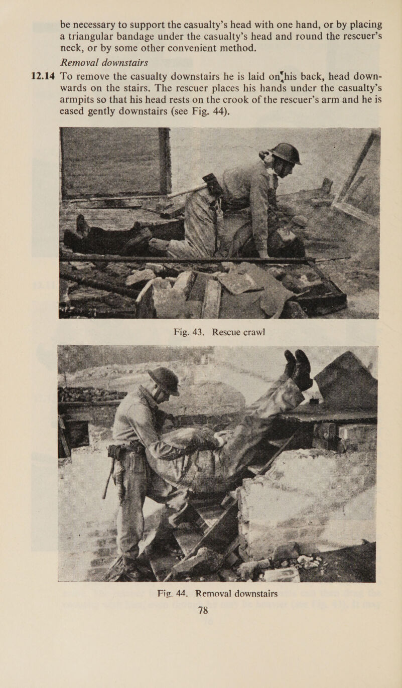 be necessary to support the casualty’s head with one hand, or by placing a triangular bandage under the casualty’s head and round the rescuer’s neck, or by some other convenient method. Removal downstairs wards on the stairs. The rescuer places his hands under the casualty’s armpits so that his head rests on the crook of the rescuer’s arm and he is eased gently downstairs (see Fig. 44). 