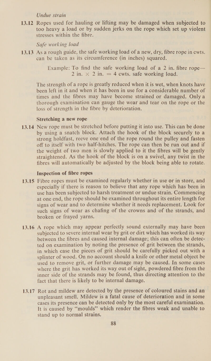13.12 13.13 13.14 13.15 13.16 Undue strain Ropes used for hauling or lifting may be damaged when subjected to too heavy a load or by sudden jerks on the rope which set up violent stresses within the fibre. Safe working load As a rough guide, the safe working load of a new, dry, fibre rope in cwts. can be taken as its circumference (in inches) squared. Example: To find the safe working load of a 2 in. fibre rope— 2 in. X 2 in. = 4 cwts. safe working load. The strength of a rope is greatly reduced when it is wet, when knots have been left in it and when it has been in use for a considerable number of times and the fibres may have become strained or damaged. Only a thorough examination can gauge the wear and tear on the rope or the loss of strength in the fibre by deterioration. Stretching a new rope New rope must be stretched before putting it into use. This can be done by using a snatch block. Attach the hook of the block securely to a strong holdfast, reeve one end of the rope round the pulley and fasten off to itself with two half-hitches. The rope can then be run out and if the weight of two men is slowly applied to it the fibres will be gently straightened. As the hook of the block is on a swivel, any twist in the fibres will automatically be adjusted by the block being able to rotate. Inspection of fibre ropes Fibre ropes must be examined regularly whether in use or in store, and especially if there is reason to believe that any rope which has been in use has been subjected to harsh treatment or undue strain. Commencing at one end, the rope should be examined throughout its entire length for signs of wear and to determine whether it needs replacement. Look for such signs of wear as chafing of the crowns and of the strands, and broken or frayed yarns. A rope which may appear perfectly sound externally may have been subjected to severe internal wear by grit or dirt which has worked its way between the fibres and caused internal damage; this can often be detec- ted on examination by noting the presence of grit between the strands, in which case the pieces of grit should be carefully picked out with a splinter of wood. On no account should a knife or other metal object be used to remove grit, or further damage may be caused. In some cases where the grit has worked its way out of sight, powdered fibre from the inner side of the strands may be found, thus directing attention to the fact that there is likely to be internal damage. Rot and mildew are detected by the presence of coloured stains and an unpleasant smell. Mildew is a fatal cause of deterioration and in some cases its presence can be detected only by the most careful examination. It is caused by ‘“‘moulds” which render the fibres weak and unable to stand up to normal strains.