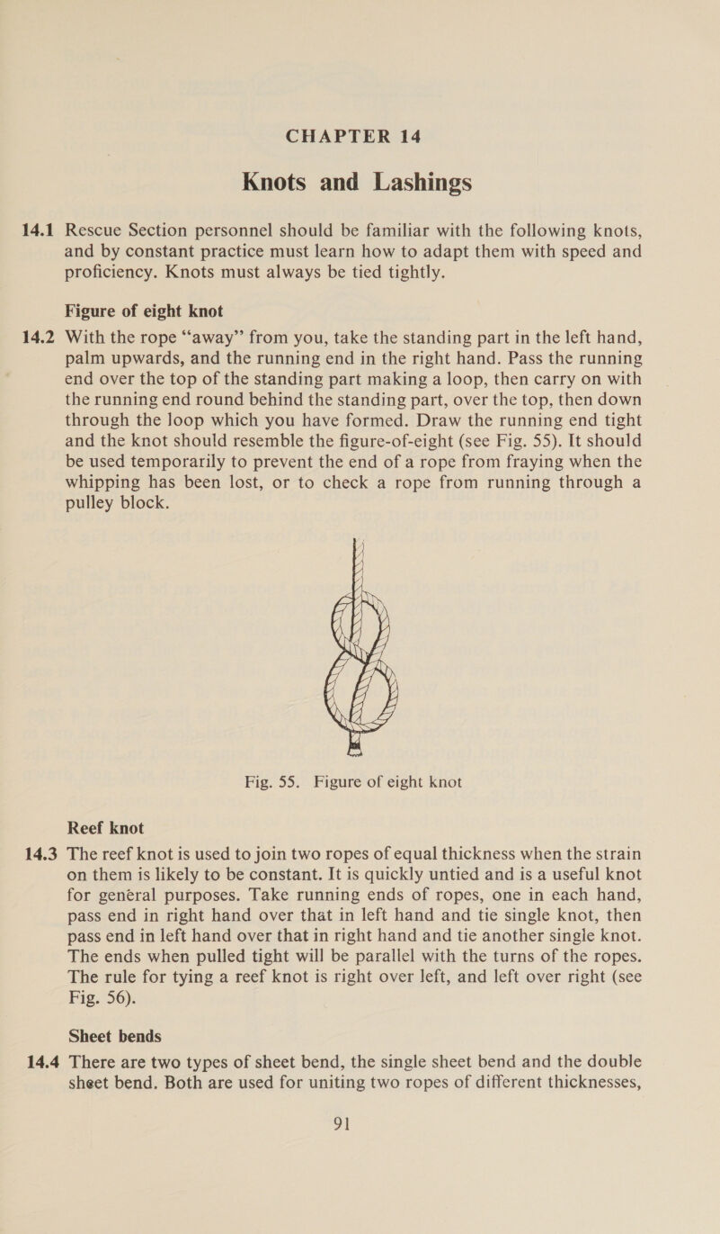 14.1 14.2 14.3 14.4 CHAPTER 14 Knots and Lashings Rescue Section personnel should be familiar with the following knots, and by constant practice must learn how to adapt them with speed and proficiency. Knots must always be tied tightly. Figure of eight knot With the rope “away” from you, take the standing part in the left hand, palm upwards, and the running end in the right hand. Pass the running end over the top of the standing part making a loop, then carry on with the running end round behind the standing part, over the top, then down through the loop which you have formed. Draw the running end tight and the knot should resemble the figure-of-eight (see Fig. 55). It should be used temporarily to prevent the end of a rope from fraying when the whipping has been lost, or to check a rope from running through a pulley block.  Fig. 55. Figure of eight knot Reef knot The reef knot is used to join two ropes of equal thickness when the strain on them is likely to be constant. It is quickly untied and is a useful knot for general purposes. Take running ends of ropes, one in each hand, pass end in right hand over that in left hand and tie single knot, then pass end in left hand over that in right hand and tie another single knot. The ends when pulled tight will be parallel with the turns of the ropes. The rule for tying a reef knot is right over left, and left over right (see Fig. 56). Sheet bends There are two types of sheet bend, the single sheet bend and the double sheet bend. Both are used for uniting two ropes of different thicknesses, vi