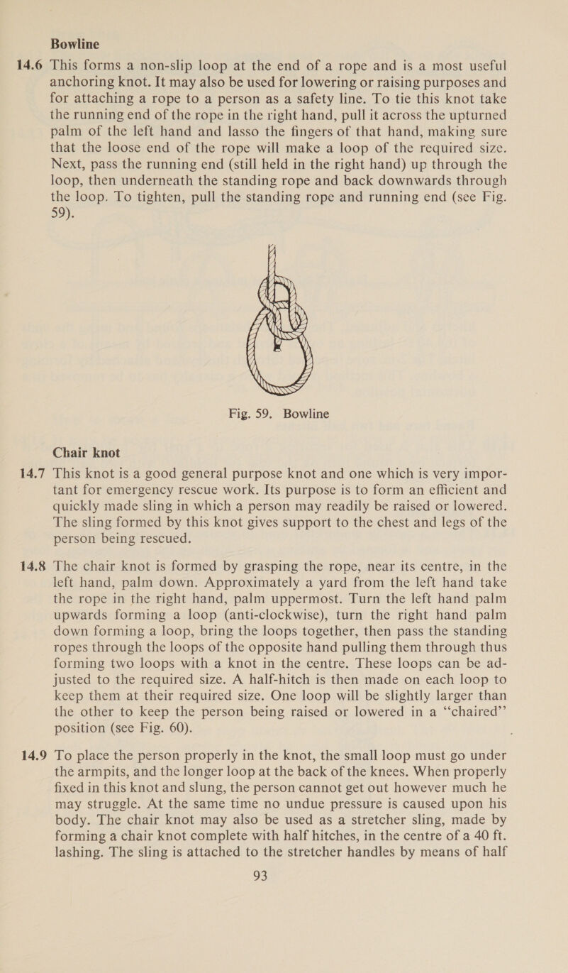 14.6 14.7 14.8 14.9 Bowline This forms a non-slip loop at the end of a rope and is a most useful anchoring knot. It may also be used for lowering or raising purposes and for attaching a rope to a person as a Safety line. To tie this knot take the running end of the rope in the right hand, pull it across the upturned palm of the left hand and lasso the fingers of that hand, making sure that the loose end of the rope will make a loop of the required size. Next, pass the running end (still held in the right hand) up through the loop, then underneath the standing rope and back downwards through the loop. To tighten, pull the standing rope and running end (see Fig. 59).  Fig. 59. Bowline Chair knot This knot is a good general purpose knot and one which is very impor- tant for emergency rescue work. Its purpose is to form an efficient and quickly made sling in which a person may readily be raised or lowered. The sling formed by this knot gives support to the chest and legs of the person being rescued. The chair knot is formed by grasping the rope, near its centre, in the left hand, palm down. Approximately a yard from the left hand take the rope in the right hand, palm uppermost. Turn the left hand palm upwards forming a loop (anti-clockwise), turn the right hand palm down forming a loop, bring the loops together, then pass the standing ropes through the loops of the opposite hand pulling them through thus forming two loops with a knot in the centre. These loops can be ad- justed to the required size. A half-hitch is then made on each loop to keep them at their required size. One loop will be slightly larger than the other to keep the person being raised or lowered in a “‘chaired’”’ position (see Fig. 60). To place the person properly in the knot, the small loop must go under the armpits, and the longer loop at the back of the knees. When properly fixed in this knot and slung, the person cannot get out however much he may struggle. At the same time no undue pressure is caused upon his body. The chair knot may also be used as a stretcher sling, made by forming a chair knot complete with half hitches, in the centre of a 40 ft. lashing. The sling is attached to the stretcher handles by means of half