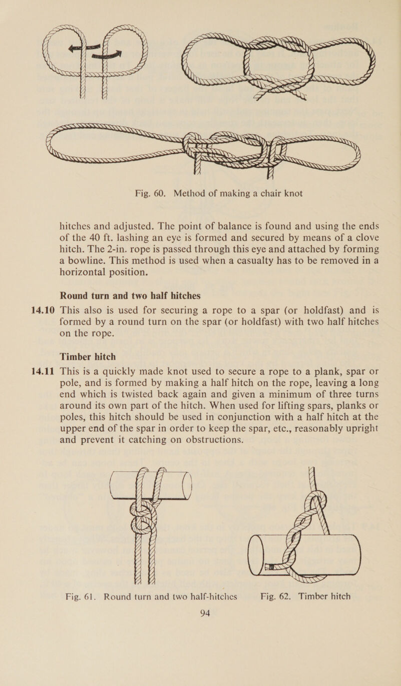   14.10 14.11   ) SS       — = NAARANS SSeS BAAS «Ss      Fig. 60. Method of making a chair knot hitches and adjusted. The point of balance is found and using the ends of the 40 ft. lashing an eye is formed and secured by means of a clove hitch. The 2-in. rope is passed through this eye and attached by forming a bowline. This method is used when a casualty has to be removed in a horizontal position. Round turn and two half hitches This also is used for securing a rope to a spar (or holdfast) and is formed by a round turn on the spar (or holdfast) with two half hitches on the rope. Timber hitch This is a quickly made knot used to secure a rope to a plank, spar or pole, and is formed by making a half hitch on the rope, leaving a long end which is twisted back again and given a minimum of three turns around its own part of the hitch. When used for lifting spars, planks or poles, this hitch should be used in conjunction with a half hitch at the upper end of the spar in order to keep the spar, etc., reasonably upright and prevent it catching on obstructions.            y, A f— vA A  Fig. 61. Round turn and two half-hitches