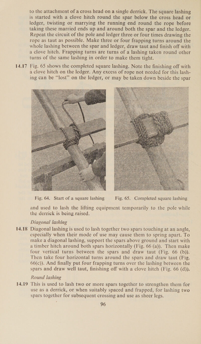 14.17 14.18 14.19 to the attachment of a cross head on a single derrick. The square lashing is Started with a clove hitch round the spar below the cross head or ledger, twisting or marrying the running end round the rope before taking these married ends up and around both the spar and the ledger. Repeat the circuit of the pole and ledger three or four times drawing the rope as taut as possible. Make three or four frapping turns around the whole lashing between the spar and ledger, draw taut and finish off with a Clove hitch. Frapping turns are turns of a lashing taken round other turns of the same lashing in order to make them tight. Fig. 65 shows the completed square lashing. Note the finishing off with a clove hitch on the ledger. Any excess of rope not needed for this lash- ing can be “‘lost”’ on the ledger, or may be taken down beside the spar  and used to lash the lifting equipment temporarily to the pole while the derrick is being. raised. Diagonal lashing Diagonal] lashing is used to lash together two spars touching at an angle, especially when their mode of use may cause them to spring apart. To make a diagonal lashing, support the spars above ground and start with a timber hitch around both spars horizontally (Fig. 66 (a)). Then make four vertical turns between the spars and draw taut (Fig. 66 (b)). Then take four horizontal turns around the spars and draw taut (Fig. 66(c)). And finally put four frapping turns over the lashing between the spars and draw well taut, finishing off with a clove hitch (Fig. 66 (d)). Round lashing This is used to lash two or more spars together to strengthen them for use as a derrick, or when suitably spaced and frapped. for lashing two spars together for subsequent crossing and use as sheer legs.