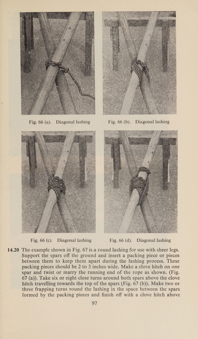  . Fig. 66 (a). Diagonal lashing Fig. 66 (b). Diagonal lashing  14.20 The example shown in Fig. 67 is a round lashing for use with sheer legs. Support the spars off the ground and insert a packing piece or pieces between them to keep them apart during the lashing process. These packing pieces should be 2 to 3 inches wide. Make a clove hitch on one spar and twist or marry the running end of the rope as shown. (Fig. 67 (a)). Take six or eight close turns around both spars above the clove hitch travelling towards the top of the spars (Fig. 67 (b)). Make two or three frapping turns round the lashing in the space between the spars formed by the packing pieces and finish off with a clove hitch above