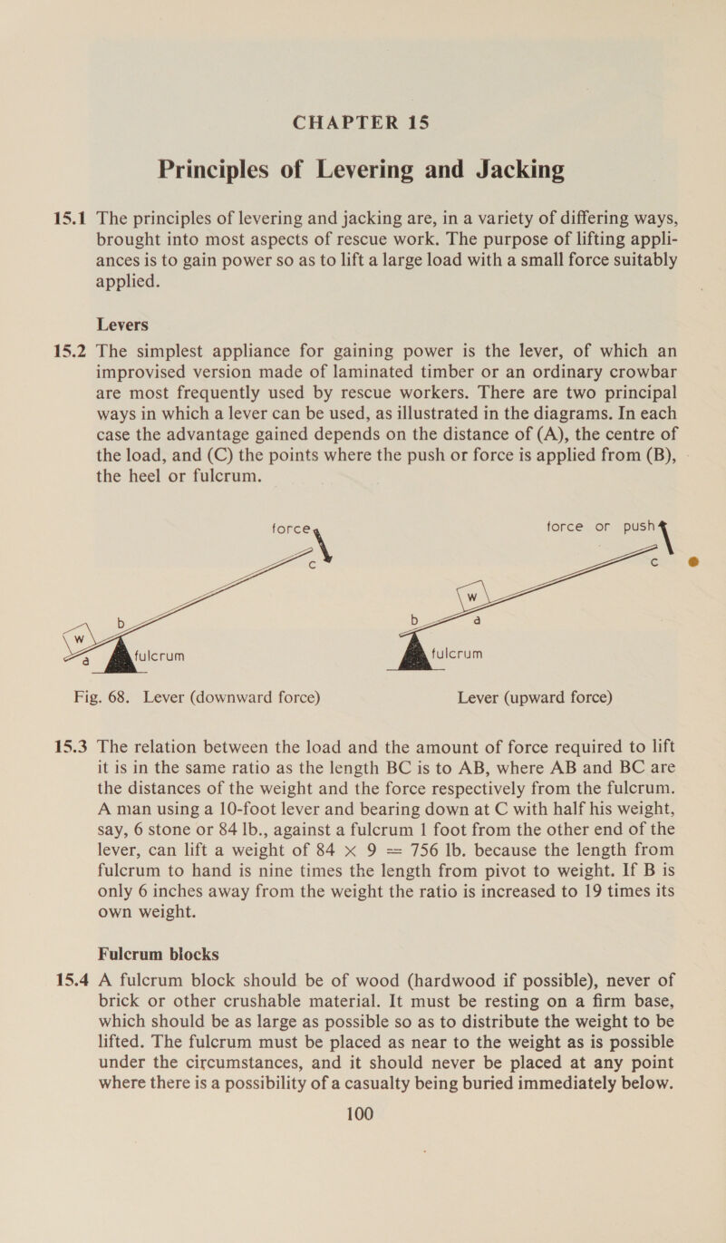 15.1 15.2  CHAPTER 15 Principles of Levering and Jacking The principles of levering and jacking are, in a variety of differing ways, brought into most aspects of rescue work. The purpose of lifting appli- ances is to gain power so as to lift a large load with a small force suitably applied. Levers force or push ‘  15.3 15.4 The relation between the load and the amount of force required to lift it is in the same ratio as the length BC is to AB, where AB and BC are the distances of the weight and the force respectively from the fulcrum. A man using a 10-foot lever and bearing down at C with half his weight, say, 6 stone or 84 lb., against a fulcrum 1 foot from the other end of the lever, can lift a weight of 84 x 9 = 756 lb. because the length from fulcrum to hand is nine times the length from pivot to weight. If B is only 6 inches away from the weight the ratio is increased to 19 times its own weight. Fulcrum blocks A fulcrum block should be of wood (hardwood if possible), never of brick or other crushable material. It must be resting on a firm base, which should be as large as possible so as to distribute the weight to be lifted. The fulcrum must be placed as near to the weight as is possible under the circumstances, and it should never be placed at any point where there is a possibility of a casualty being buried immediately below.
