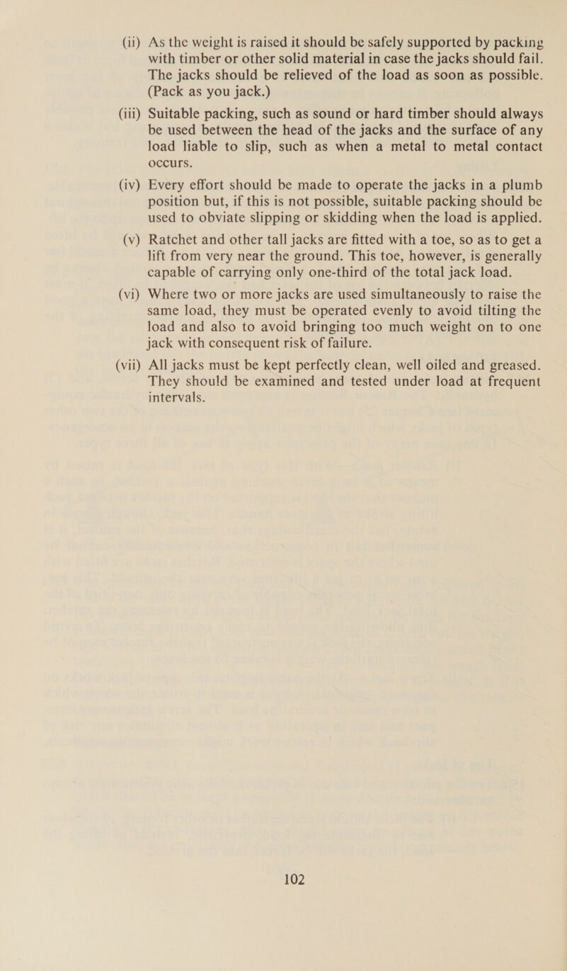 (11) As the weight is raised it should be safely supported by packing with timber or other solid material in case the jacks should fail. The jacks should be relieved of the load as soon as possible. (Pack as you jack.) (iii) Suitable packing, such as sound or hard timber should always be used between the head of the jacks and the surface of any load liable to slip, such as when a metal to metal contact occurs. (iv) Every effort should be made to operate the jacks in a plumb position but, if this is not possible, suitable packing should be used to obviate slipping or skidding when the load is applied. (v) Ratchet and other tall jacks are fitted with a toe, so as to get a lift from very near the ground. This toe, however, is generally capable of carrying only one-third of the total jack load. (vi) Where two or more jacks are used simultaneously to raise the same load, they must be operated evenly to avoid tilting the load and also to avoid bringing too much weight on to one jack with consequent risk of failure. (vii) All jacks must be kept perfectly clean, well oiled and greased. They should be examined and tested under load at frequent intervals.