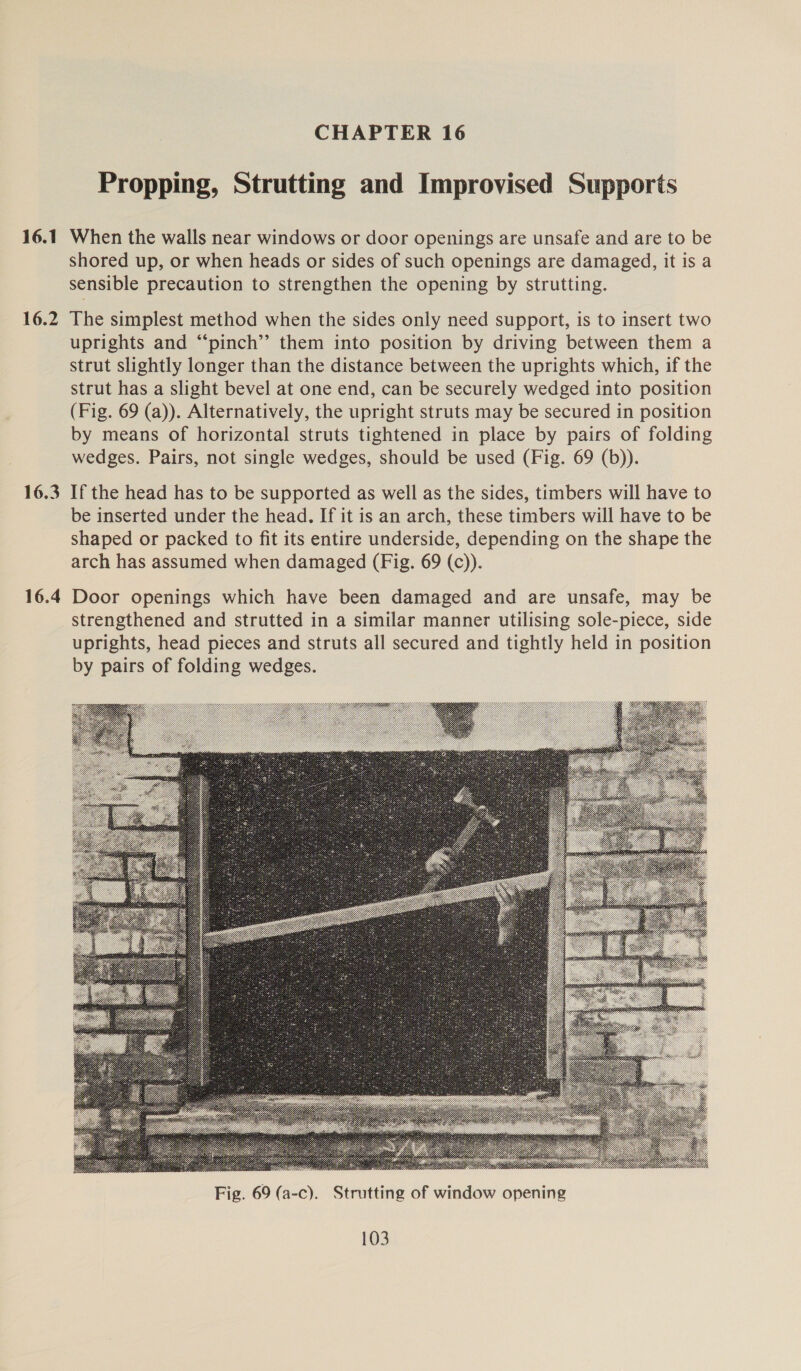 16.1 16.2 16.3 16.4 CHAPTER 16 Propping, Strutting and Improvised Supports When the walls near windows or door openings are unsafe and are to be shored up, or when heads or sides of such openings are damaged, it is a sensible precaution to strengthen the opening by strutting. The simplest method when the sides only need support, is to insert two uprights and “‘pinch’’ them into position by driving between them a strut slightly longer than the distance between the uprights which, if the strut has a slight bevel at one end, can be securely wedged into position (Fig. 69 (a)). Alternatively, the upright struts may be secured in position by means of horizontal struts tightened in place by pairs of folding wedges. Pairs, not single wedges, should be used (Fig. 69 (b)). If the head has to be supported as well as the sides, timbers will have to be inserted under the head. If it is an arch, these timbers will have to be shaped or packed to fit its entire underside, depending on the shape the arch has assumed when damaged (Fig. 69 (c)). Door openings which have been damaged and are unsafe, may be strengthened and strutted in a similar manner utilising sole-piece, side uprights, head pieces and struts all secured and tightly held in position by pairs of folding wedges. 