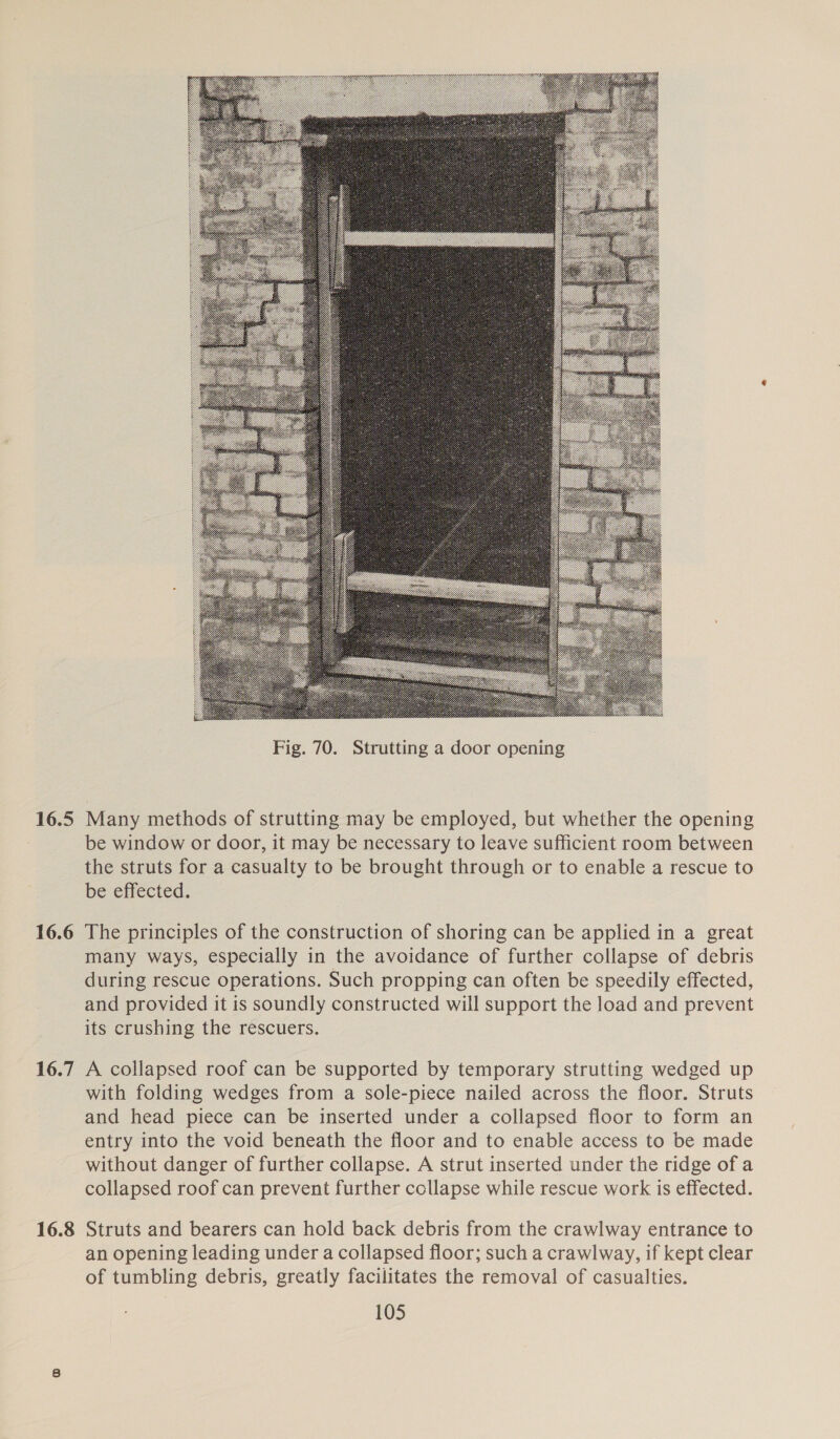 16.5 16.6 16.7 16.8  Many methods of strutting may be employed, but whether the opening be window or door, it may be necessary to leave sufficient room between the struts for a casualty to be brought through or to enable a rescue to be effected. The principles of the construction of shoring can be applied in a great many ways, especially in the avoidance of further collapse of debris during rescue operations. Such propping can often be speedily effected, and provided it is soundly constructed will support the load and prevent its crushing the rescuers. A collapsed roof can be supported by temporary strutting wedged up with folding wedges from a sole-piece nailed across the floor. Struts and head piece can be inserted under a collapsed floor to form an entry into the void beneath the floor and to enable access to be made without danger of further collapse. A strut inserted under the ridge of a collapsed roof can prevent further collapse while rescue work is effected. Struts and bearers can hold back debris from the crawlway entrance to an opening leading under a collapsed floor; such a crawlway, if kept clear of tumbling debris, greatly facilitates the removal of casualties.