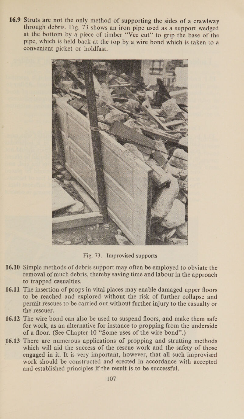 16.9 16.10 16.11 16.12 16.13 Struts are not the only method of supporting the sides of a crawlway through debris. Fig. 73 shows an iron pipe used as a support wedged at the bottom by a piece of timber ‘“‘Vee cut” to grip the base of the pipe, which is held back at the top by a wire bond which is taken to a convenient picket or holdfast.  Simple methods of debris support may often be employed to obviate the removal of much debris, thereby saving time and labour in the approach to trapped casualties. The insertion of props in vital places may enable damaged upper floors to be reached and explored without the risk of further collapse and permit rescues to be carried out without further injury to the casualty or the rescuer. | The wire bond can also be used to suspend floors, and make them safe for work, as an alternative for instance to propping from the underside of a floor. (See Chapter 10 “Some uses of the wire bond’’.) There are numerous applications of propping and strutting methods which will aid the success of the rescue work and the safety of those engaged in it. It is very important, however, that all such improvised work should be constructed and erected in accordance with accepted and established principles if the result is to be successful.