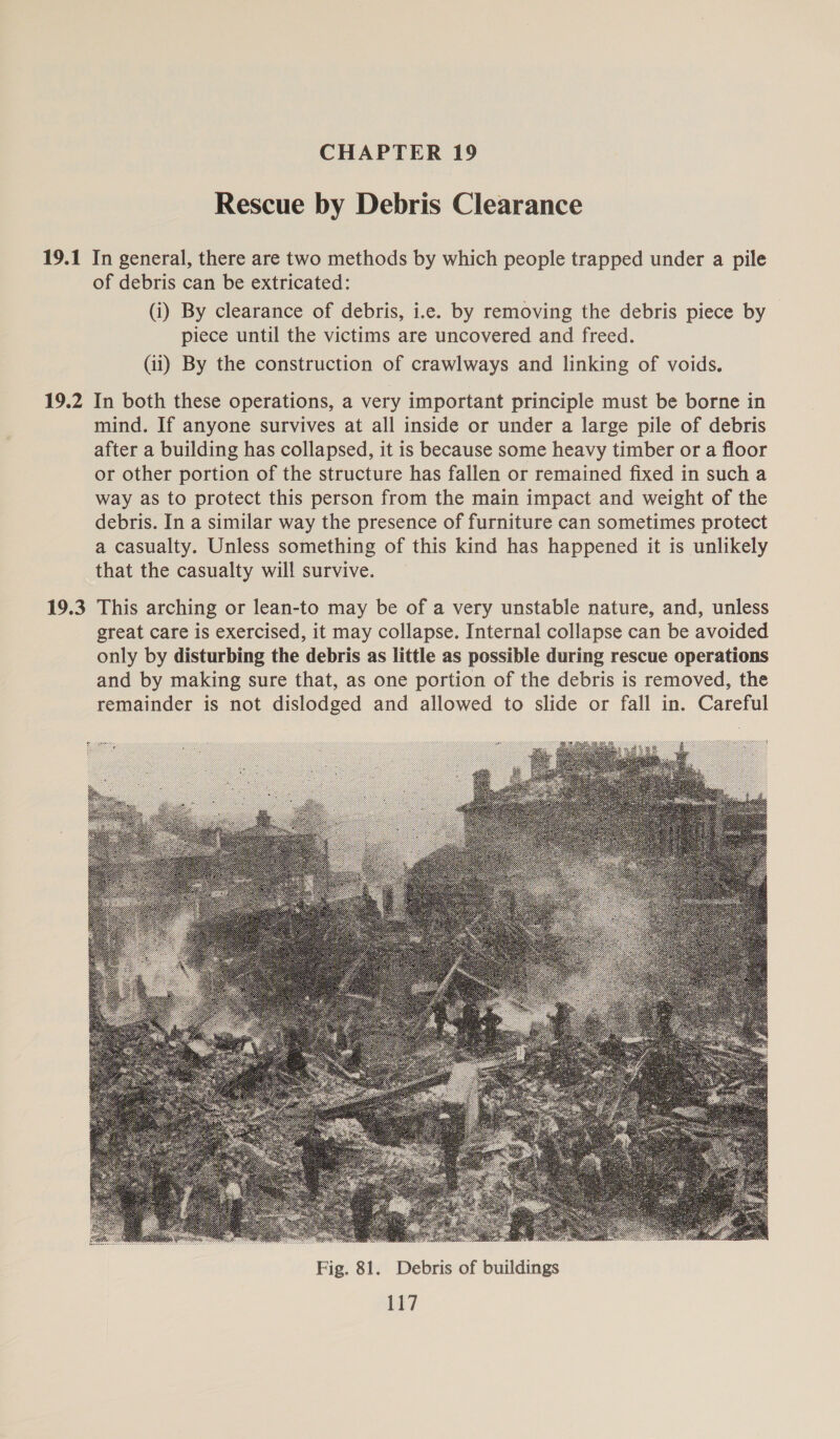 Rescue by Debris Clearance 19.2 19.3 of debris can be extricated: (i) By clearance of debris, i.e. by removing the debris piece by piece until the victims are uncovered and freed. (ii) By the construction of crawlways and linking of voids. In both these operations, a very important principle must be borne in mind. If anyone survives at all inside or under a large pile of debris after a building has collapsed, it is because some heavy timber or a floor or other portion of the structure has fallen or remained fixed in such a way as to protect this person from the main impact and weight of the debris. In a similar way the presence of furniture can sometimes protect a casualty. Unless something of this kind has happened it is unlikely that the casualty will survive. This arching or lean-to may be of a very unstable nature, and, unless great care is exercised, it may collapse. Internal collapse can be avoided only by disturbing the debris as little as possible during rescue operations and by making sure that, as one portion of the debris is removed, the remainder is not dislodged and allowed to slide or fall in. Careful 
