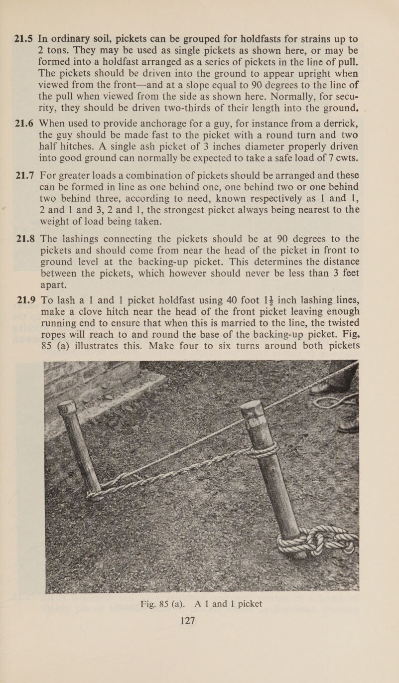 21.5 21.6 21.7 21.8 21.9 In ordinary soil, pickets can be grouped for holdfasts for strains up to 2 tons. They may be used as single pickets as shown here, or may be formed into a holdfast arranged as a series of pickets in the line of pull. The pickets should be driven into the ground to appear upright when viewed from the front—and at a slope equal to 90 degrees to the line of the pull when viewed from the side as shown here. Normally, for secu- rity, they should be driven two-thirds of their length into the ground. When used to provide anchorage for a guy, for instance from a derrick, the guy should be made fast to the picket with a round turn and two half hitches. A single ash picket of 3 inches diameter properly driven into good ground can normally be expected to take a safe load of 7 cwts. For greater loads a combination of pickets should be arranged and these can be formed in line as one behind one, one behind two or one behind two behind three, according to need, known respectively as 1 and I, 2 and 1 and 3, 2 and 1, the strongest picket always being nearest to the weight of load being taken. The lashings connecting the pickets should be at 90 degrees to the pickets and should come from near the head of the picket in front to ground level at the backing-up picket. This determines the distance between the pickets, which however should never be less than 3 feet apart. To lash a 1 and 1 picket holdfast using 40 foot 14 inch lashing lines, make a clove hitch near the head of the front picket leaving enough running end to ensure that when this is married to the line, the twisted ropes will reach to and round the base of the backing-up picket. Fig. 85 (a) illustrates this. Make four to six turns around both pickets 