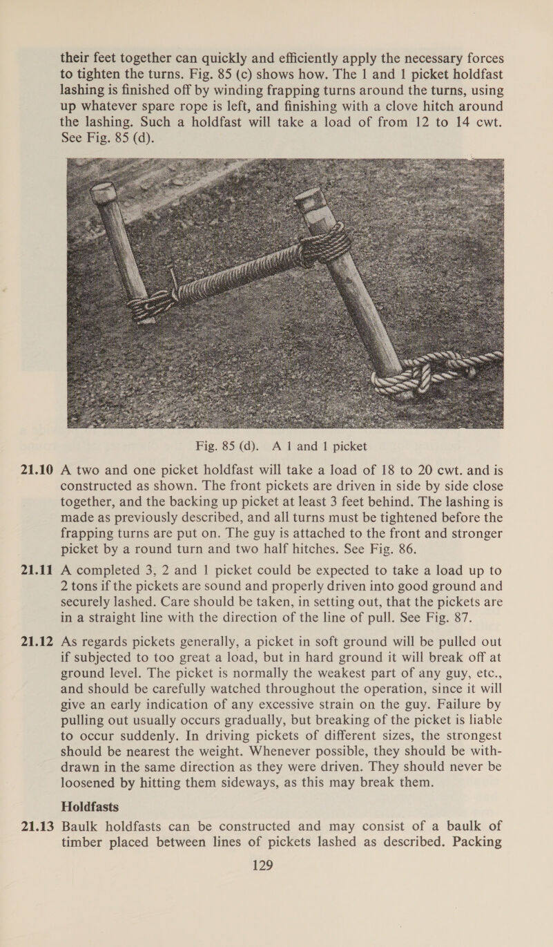 21.10 21.11 21.12 21.13 their feet together can quickly and efficiently apply the necessary forces to tighten the turns. Fig. 85 (c) shows how. The 1 and 1 picket holdfast lashing is finished off by winding frapping turns around the turns, using up whatever spare rope is left, and finishing with a clove hitch around the lashing. Such a holdfast will take a load of from 12 to 14 cwt. See Fig. 85 (d).  A two and one picket holdfast will take a load of 18 to 20 cwt. and is constructed as shown. The front pickets are driven in side by side close together, and the backing up picket at least 3 feet behind. The lashing is made as previously described, and all turns must be tightened before the frapping turns are put on. The guy is attached to the front and stronger picket by a round turn and two half hitches. See Fig. 86. A completed 3, 2 and 1 picket could be expected to take a load up to 2 tons if the pickets are sound and properly driven into good ground and securely lashed. Care should be taken, in setting out, that the pickets are in a straight line with the direction of the line of pull. See Fig. 87. As regards pickets generally, a picket in soft ground will be pulled out if subjected to too great a load, but in hard ground it will break off at ground level. The picket is normally the weakest part of any guy, etc., and should be carefully watched throughout the operation, since it will give an early indication of any excessive strain on the guy. Failure by pulling out usually occurs gradually, but breaking of the picket is liable to occur suddenly. In driving pickets of different sizes, the strongest should be nearest the weight. Whenever possible, they should be with- drawn in the same direction as they were driven. They should never be loosened by hitting them sideways, as this may break them. Holdfasts Baulk holdfasts can be constructed and may consist of a baulk of timber placed between lines of pickets lashed as described. Packing