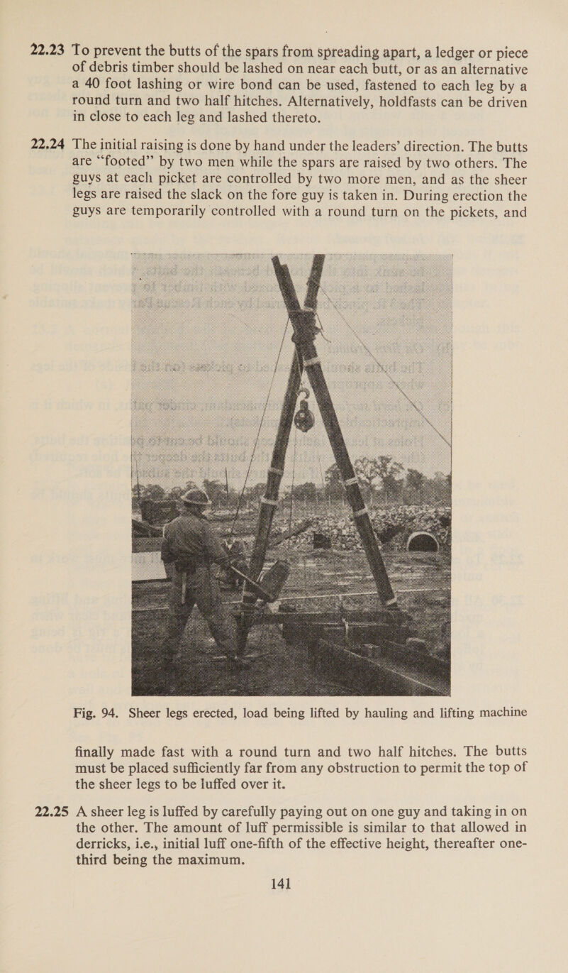 22.23 To prevent the butts of the spars from spreading apart, a ledger or piece of debris timber should be lashed on near each butt, or as an alternative a 40 foot lashing or wire bond can be used, fastened to each leg by a round turn and two half hitches. Alternatively, holdfasts can be driven in close to each leg and lashed thereto. 22.24 The initial raising is done by hand under the leaders’ direction. The butts are “footed” by two men while the spars are raised by two others. The guys at each picket are controlled by two more men, and as the sheer legs are raised the slack on the fore guy is taken in. During erection the guys are temporarily controlled with a round turn on the pickets, and  Fig. 94. Sheer legs erected, load being lifted by hauling and lifting machine finally made fast with a round turn and two half hitches. The butts must be placed sufficiently far from any obstruction to permit the top of the sheer legs to be luffed over it. 22.25 A sheer leg is luffed by carefully paying out on one guy and taking in on the other. The amount of luff permissible is similar to that allowed in derricks, i.e., initial luff one-fifth of the effective height, thereafter one- third being the maximum.