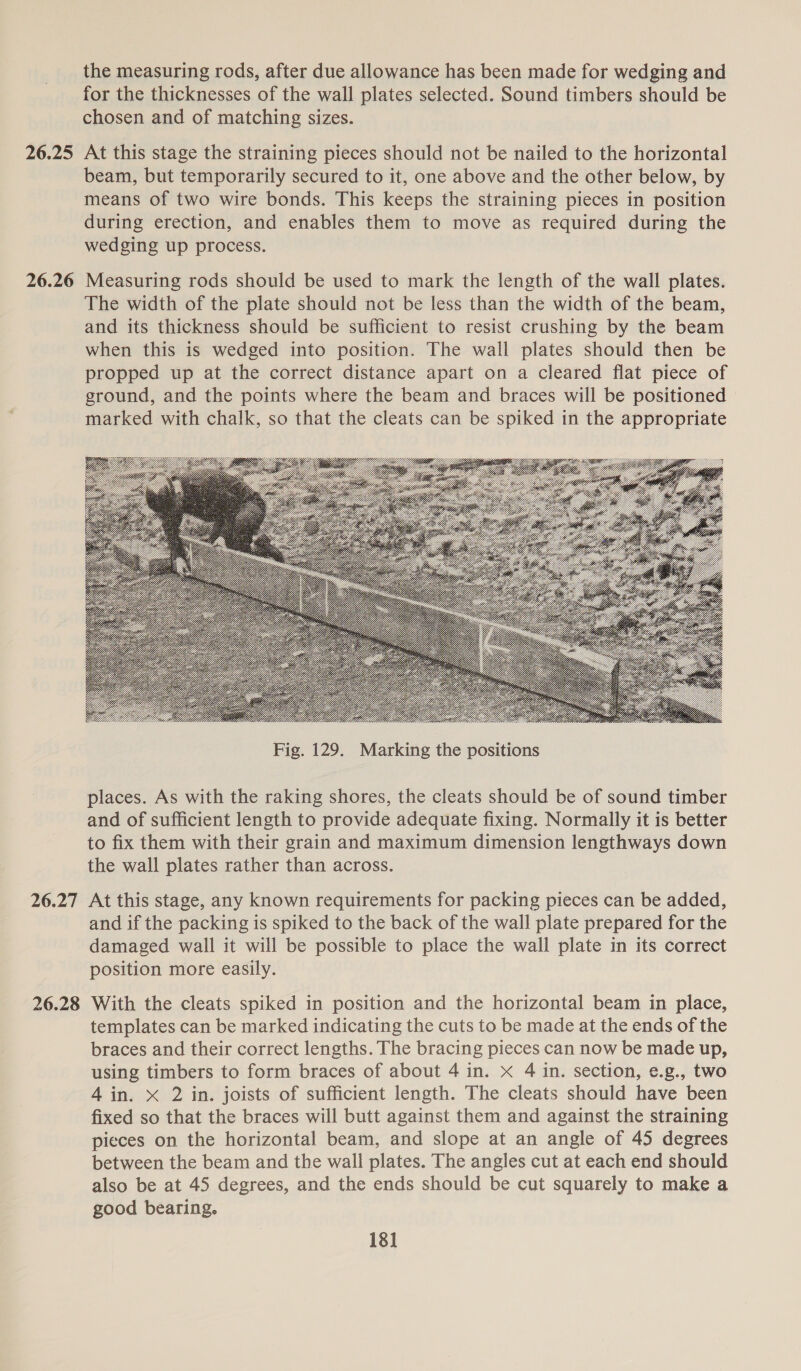 26.25 26.26 26.27 26.28 the measuring rods, after due allowance has been made for wedging and for the thicknesses of the wall plates selected. Sound timbers should be chosen and of matching sizes. At this stage the straining pieces should not be nailed to the horizontal beam, but temporarily secured to it, one above and the other below, by means of two wire bonds. This keeps the straining pieces in position during erection, and enables them to move as required during the wedging up process. Measuring rods should be used to mark the length of the wall plates. The width of the plate should not be less than the width of the beam, and its thickness should be sufficient to resist crushing by the beam when this is wedged into position. The wall plates should then be propped up at the correct distance apart on a cleared flat piece of ground, and the points where the beam and braces will be positioned marked with chalk, so that the cleats can be spiked in the appropriate  places. As with the raking shores, the cleats should be of sound timber and of sufficient length to provide adequate fixing. Normally it is better to fix them with their grain and maximum dimension lengthways down the wall plates rather than across. At this stage, any known requirements for packing pieces can be added, and if the packing is spiked to the back of the wall plate prepared for the damaged wall it will be possible to place the wall plate in its correct position more easily. With the cleats spiked in position and the horizontal beam in place, templates can be marked indicating the cuts to be made at the ends of the braces and their correct lengths. The bracing pieces can now be made up, using timbers to form braces of about 4 in. x 4 in. section, e.g., two 4 in. x 2 in. joists of sufficient length. The cleats should have been fixed so that the braces will butt against them and against the straining pieces on the horizontal beam, and slope at an angle of 45 degrees between the beam and the wall plates. The angles cut at each end should also be at 45 degrees, and the ends should be cut squarely to make a good bearing.