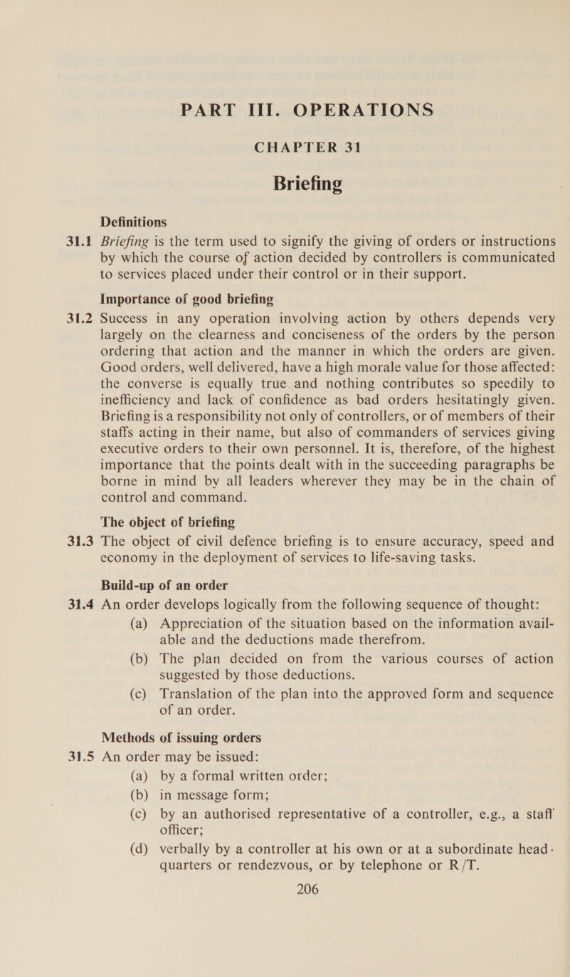 31.1 31.2 PART III. OPERATIONS CHAPTER 31 Briefing Definitions Briefing is the term used to signify the giving of orders or instructions by which the course of action decided by controllers is communicated to services placed under their control or in their support. Importance of good briefing Success in any operation involving action by others depends very largely on the clearness and conciseness of the orders by the person ordering that action and the manner in which the orders are given. Good orders, well delivered, have a high morale value for those affected: the converse is equally true and nothing contributes so speedily to inefficiency and lack of confidence as bad orders hesitatingly given. Briefing is a responsibility not only of controllers, or of members of their staffs acting in their name, but also of commanders of services giving executive orders to their own personnel. It is, therefore, of the highest importance that the points dealt with in the succeeding paragraphs be borne in mind by all leaders wherever they may be in the chain of control and command. The object of briefing economy in the deployment of services to life-saving tasks. Build-up of an order (a) Appreciation of the situation based on the information avail- able and the deductions made therefrom. (b) The plan decided on from the various courses of action suggested by those deductions. (c) Translation of the plan into the approved form and sequence of an order. Methods of issuing orders (a) by a formal written order; (b) in message form; (c) by an authorised representative of a controller, e.g., a staff officer; (d) verbally by a controller at his own or at a subordinate head; quarters or rendezvous, or by telephone or R/T.