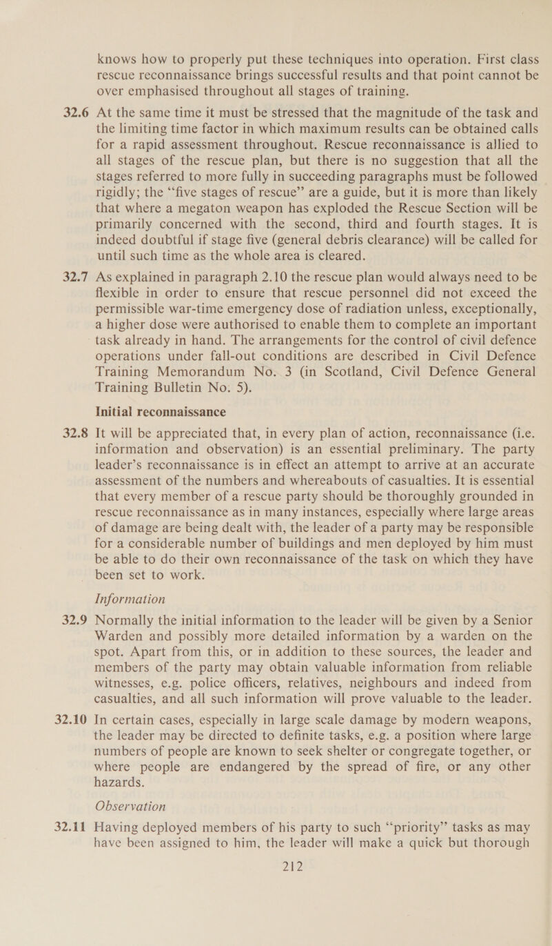 32.6 SRT 32.8 32.9 32.10 32-11 knows how to properly put these techniques into operation. First class rescue reconnaissance brings successful results and that point cannot be over emphasised throughout all stages of training. At the same time it must be stressed that the magnitude of the task and the limiting time factor in which maximum results can be obtained calls for a rapid assessment throughout. Rescue reconnaissance is allied to all stages of the rescue plan, but there is no suggestion that all the stages referred to more fully in succeeding paragraphs must be followed rigidly; the “‘five stages of rescue”’ are a guide, but it is more than likely that where a megaton weapon has exploded the Rescue Section will be primarily concerned with the second, third and fourth stages. It is indeed doubtful if stage five (general debris clearance) will be called for until such time as the whole area is cleared. As explained in paragraph 2.10 the rescue plan would always need to be flexible in order to ensure that rescue personnel did not exceed the permissible war-time emergency dose of radiation unless, exceptionally, a higher dose were authorised to enable them to complete an important task already in hand. The arrangements for the control of civil defence operations under fall-out conditions are described in Civil Defence Training Memorandum No. 3 (in Scotland, Civil Defence General Training Bulletin No: 5). Initial reconnaissance It will be appreciated that, in every plan of action, reconnaissance (i.e. information and observation) is an essential preliminary. The party leader’s reconnaissance is in effect an attempt to arrive at an accurate assessment of the numbers and whereabouts of casualties. It is essential that every member of a rescue party should be thoroughly grounded in rescue reconnaissance as in many instances, especially where large areas of damage are being dealt with, the leader of a party may be responsible for a considerable number of buildings and men deployed by him must be able to do their own reconnaissance of the task on which they have been set to work. Information Normally the initial information to the leader will be given by a Senior Warden and possibly more detailed information by a warden on the spot. Apart from this, or in addition to these sources, the leader and members of the party may obtain valuable information from reliable witnesses, e.g. police officers, relatives, neighbours and indeed from casualties, and all such information will prove valuable to the leader. In certain cases, especially in large scale damage by modern weapons, the leader may be directed to definite tasks, e.g. a position where large numbers of people are known to seek shelter or congregate together, or where people are endangered by the spread of fire, or any other hazards. Observation Having deployed members of his party to such “priority” tasks as may have been assigned to him, the leader will make a quick but thorough