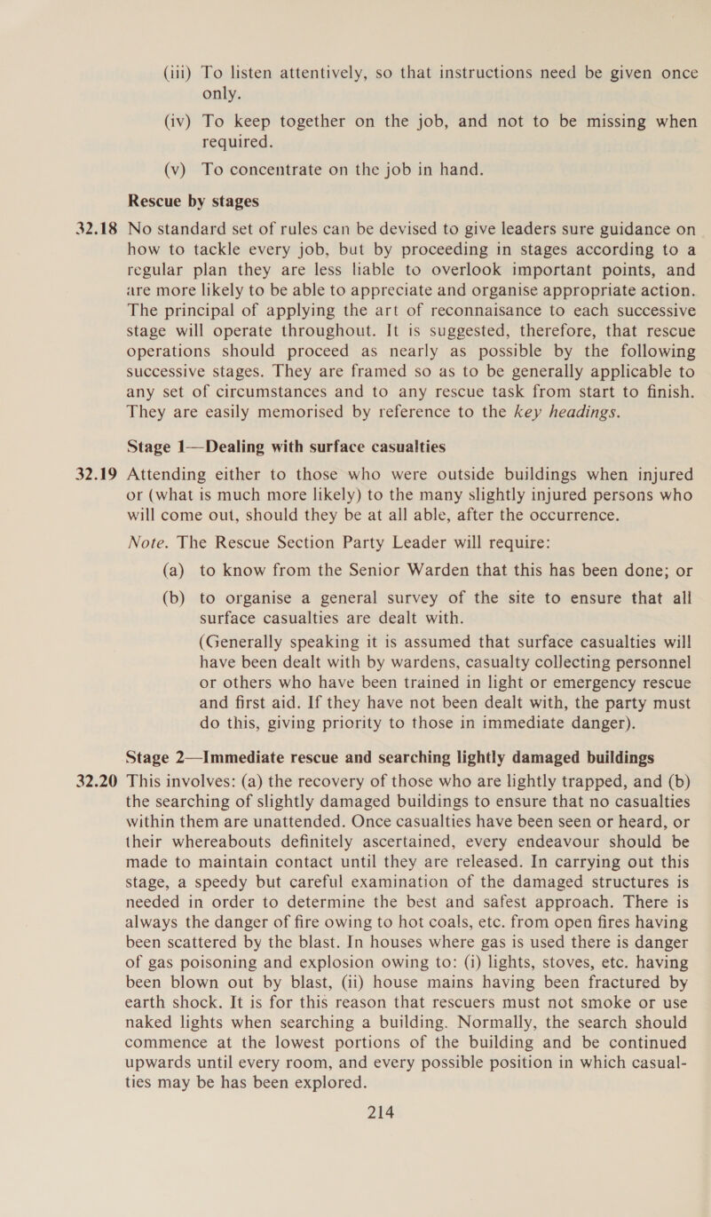 32.18 32.19 32.20 (iii) To listen attentively, so that instructions need be given once only. (iv) To keep together on the job, and not to be missing when required. (v) To concentrate on the job in hand. Rescue by stages No standard set of rules can be devised to give leaders sure guidance on how to tackle every job, but by proceeding in stages according to a regular plan they are less liable to overlook important points, and are more likely to be able to appreciate and organise appropriate action. The principal of applying the art of reconnaisance to each successive stage will operate throughout. It 1s suggested, therefore, that rescue operations should proceed as nearly as possible by the following successive stages. They are framed so as to be generally applicable to any set of circumstances and to any rescue task from start to finish. They are easily memorised by reference to the key headings. Stage 1—Dealing with surface casualties Attending either to those who were outside buildings when injured or (what is much more likely) to the many slightly injured persons who will come out, should they be at all able, after the occurrence. Note. The Rescue Section Party Leader will require: (a) to know from the Senior Warden that this has been done; or (b) to organise a general survey of the site to ensure that all surface casualties are dealt with. (Generally speaking it is assumed that surface casualties will have been dealt with by wardens, casualty collecting personnel or others who have been trained in light or emergency rescue and first aid. If they have not been dealt with, the party must do this, giving priority to those in immediate danger). Stage 2—Immediate rescue and searching lightly damaged buildings This involves: (a) the recovery of those who are lightly trapped, and (b) the searching of slightly damaged buildings to ensure that no casualties within them are unattended. Once casualties have been seen or heard, or their whereabouts definitely ascertained, every endeavour should be made to maintain contact until they are released. In carrying out this stage, a speedy but careful examination of the damaged structures is needed in order to determine the best and safest approach. There is always the danger of fire owing to hot coals, etc. from open fires having been scattered by the blast. In houses where gas is used there is danger of gas poisoning and explosion owing to: (i) lights, stoves, etc. having been blown out by blast, (ii) house mains having been fractured by earth shock. It is for this reason that rescuers must not smoke or use naked lights when searching a building. Normally, the search should commence at the lowest portions of the building and be continued upwards until every room, and every possible position in which casual- ties may be has been explored.