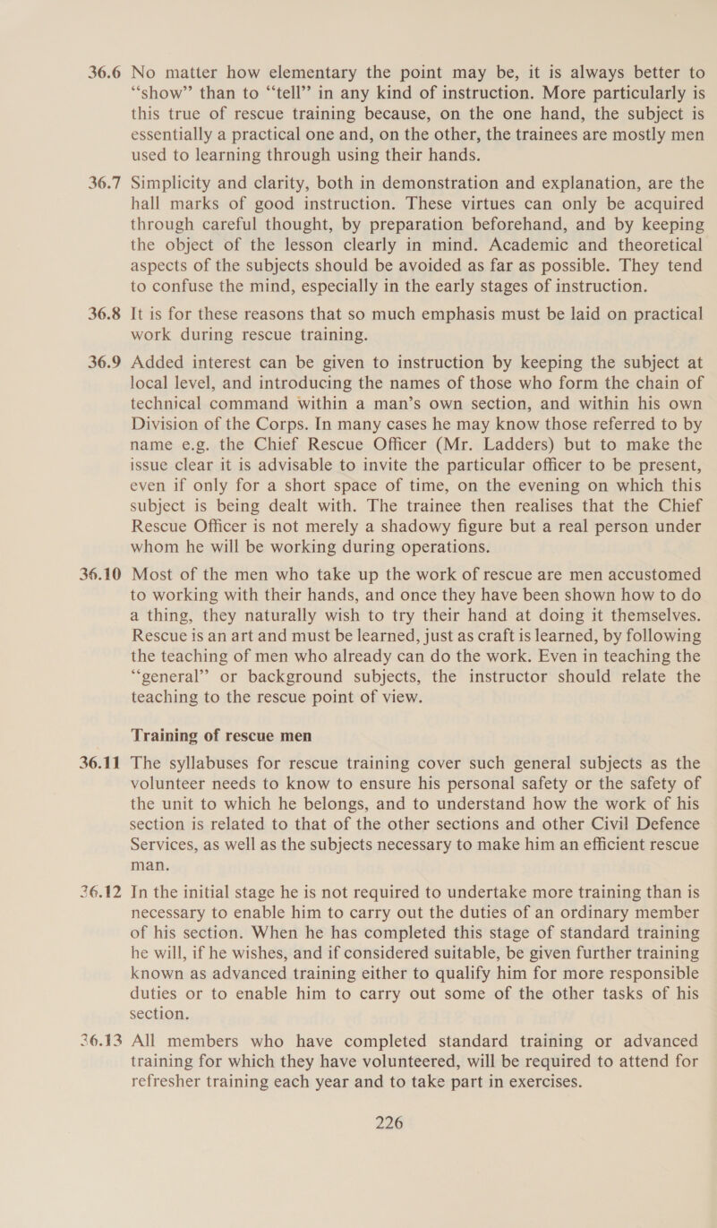 36.7 36.8 36.9 36.10 36.11 36.12 No matter how elementary the point may be, it is always better to “show” than to “‘tell’? in any kind of instruction. More particularly is this true of rescue training because, on the one hand, the subject is essentially a practical one and, on the other, the trainees are mostly men used to learning through using their hands. Simplicity and clarity, both in demonstration and explanation, are the hall marks of good instruction. These virtues can only be acquired through careful thought, by preparation beforehand, and by keeping the object of the lesson clearly in mind. Academic and theoretical aspects of the subjects should be avoided as far as possible. They tend to confuse the mind, especially in the early stages of instruction. It is for these reasons that so much emphasis must be laid on practical work during rescue training. Added interest can be given to instruction by keeping the subject at local level, and introducing the names of those who form the chain of technical command within a man’s own section, and within his own Division of the Corps. In many cases he may know those referred to by name e.g. the Chief Rescue Officer (Mr. Ladders) but to make the issue clear it is advisable to invite the particular officer to be present, even if only for a short space of time, on the evening on which this subject is being dealt with. The trainee then realises that the Chief Rescue Officer is not merely a shadowy figure but a real person under whom he will be working during operations. Most of the men who take up the work of rescue are men accustomed to working with their hands, and once they have been shown how to do a thing, they naturally wish to try their hand at doing it themselves. Rescue is an art and must be learned, just as craft is learned, by following the teaching of men who already can do the work. Even in teaching the ““general’? or background subjects, the instructor should relate the teaching to the rescue point of view. Training of rescue men The syllabuses for rescue training cover such general subjects as the volunteer needs to know to ensure his personal safety or the safety of the unit to which he belongs, and to understand how the work of his section is related to that of the other sections and other Civil Defence Services, as well as the subjects necessary to make him an efficient rescue man. In the initial stage he is not required to undertake more training than is necessary to enable him to carry out the duties of an ordinary member of his section. When he has completed this stage of standard training he will, if he wishes, and if considered suitable, be given further training known as advanced training either to qualify him for more responsible duties or to enable him to carry out some of the other tasks of his section. training for which they have volunteered, will be required to attend for refresher training each year and to take part in exercises.