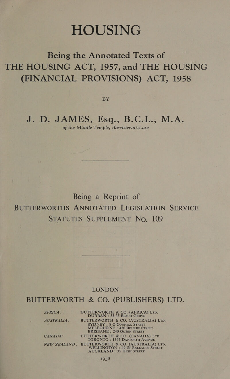 HOUSING Being the Annotated Texts of THE HOUSING ACT, 1957, and THE HOUSING (FINANCIAL PROVISIONS) ACT, 1958 BY J. D. JAMES, Esq., B.C.L., M.A. of the Middle Temple, Barrister-at-Law Being a Reprint of BUTTERWORTHS ANNOTATED LEGISLATION SERVICE STATUTES SUPPLEMENT No. 109 LONDON BUTTERWORTH &amp; CO. (PUBLISHERS) LTD. AFRICA: | ‘BUTTERWORTH &amp; CO. (AFRICA) Lip. DURBAN : 33-35 BEACH GROVE AUSTRALIA ; BUTTERWORTH &amp; CO. (AUSTRALIA) Ltp. SYDNEY : 8 O’CONNELL STREET MELBOURNE : 430 BouRKE STREET BRISBANE : 240 QUEEN STREET CANADA: BUTTERWORTH &amp; CO. (CANADA) LtTp. TORONTO : 1367 DANFORTH AVENUE NEW ZEALAND: BUTTERWORTH &amp; CO. (AUSTRALIA) Ltp. WELLINGTON : 49-51 BALLANCE STREET AUCKLAND : 35 HIGH STREET 1958