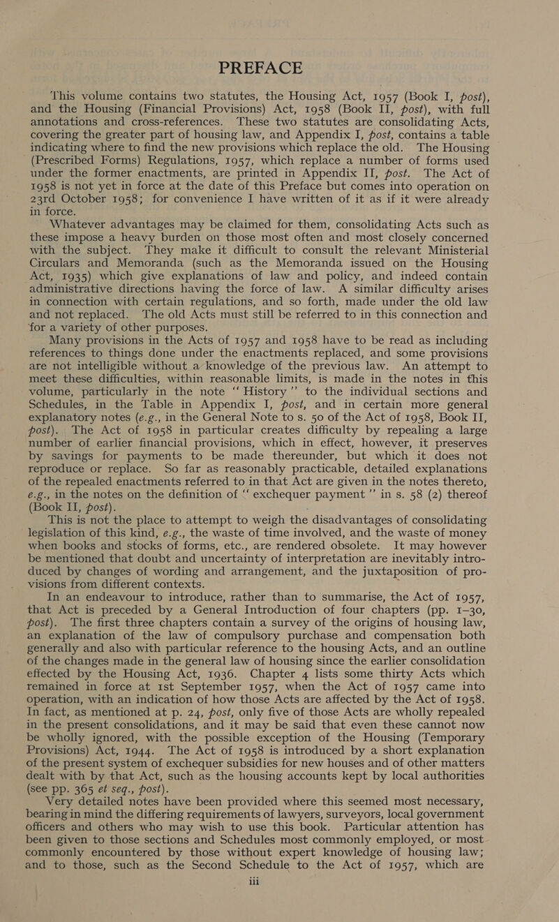 PREFACE This volume contains two statutes, the Housing Act, 1957 (Book I, posé), and the Housing (Financial Provisions) Act, 1958 (Book II, post), with full annotations and cross-references. These two statutes are consolidating Acts, covering the greater part of housing law, and Appendix I, post, contains a table indicating where to find the new provisions which replace the old. The Housing (Prescribed Forms) Regulations, 1957, which replace a number of forms used under the former enactments, are printed in Appendix II, post. The Act of 1958 is not yet in force at the date of this Preface but comes into operation on 23rd October 1958; for convenience I have written of it as if it were already in force. ‘Whatever advantages may be claimed for them, consolidating Acts such as these impose a heavy burden on those most often and most closely concerned with the subject. They make it difficult to consult the relevant Ministerial Circulars and Memoranda (such as the Memoranda issued on the Housing Act, 1935) which give explanations of law and policy, and indeed contain administrative directions having the force of law. A similar difficulty arises in connection with certain regulations, and so forth, made under the old law and not replaced. The old Acts must still be referred to in this connection and for a variety of other purposes. Many provisions in the Acts of 1957 and 1958 have to be read as including references to things done under the enactments replaced, and some provisions are not intelligible without a knowledge of the previous law. An attempt to meet these difficulties, within reasonable limits, is made in the notes in this volume, particularly in the note “‘ History’”’ to the individual sections and Schedules, in the Table. in Appendix I, post, and in certain more general explanatory notes (e.g., in the General Note to s. 50 of the Act of 1958, Book IT, post). The Act of 1958 in particular creates difficulty by repealing a large number of earlier financial provisions, which in effect, however, it preserves by savings for payments to be made thereunder, but which it does not reproduce or replace. So far as reasonably practicable, detailed explanations of the repealed enactments referred to in that Act are given in the notes thereto, é.g., in the notes on the definition of ‘“‘ exchequer payment ”’ in s. 58 (2) thereof (Book II, post). This is not the place to attempt to weigh the disadvantages of consolidating legislation of this kind, e.g., the waste of time involved, and the waste of money when books and stocks of forms, etc., are rendered obsolete. It may however be mentioned that doubt and uncertainty of interpretation are inevitably intro- duced by changes of wording and arrangement, and the juxtaposition of pro- visions from different contexts. In an endeavour to introduce, rather than to summarise, the Act of 1957, that Act is preceded by a General Introduction of four chapters (pp. 1-30, post). The first three chapters contain a survey of the origins of housing law, an explanation of the law of compulsory purchase and compensation both generally and also with particular reference to the housing Acts, and an outline of the changes made in the general law of housing since the earlier consolidation effected by the Housing Act, 1936. Chapter 4 lists some thirty Acts which remained in force at 1st September 1957, when the Act of 1957 came into operation, with an indication of how those Acts are affected by the Act of 1958. In fact, as mentioned at p. 24, post, only five of those Acts are wholly repealed in the present consolidations, and it may be said that even these cannot now be wholly ignored, with the possible exception of the Housing (Temporary Provisions) Act, 1944. The Act of 1958 is introduced by a short explanation of the present system of exchequer subsidies for new houses and of other matters dealt with by that Act, such as the housing accounts kept by local authorities (see pp. 365 ef seq., post). Very detailed notes have been provided where this seemed most necessary, bearing in mind the differing requirements of lawyers, surveyors, local government officers and others who may wish to use this book. Particular attention has been given to those sections and Schedules most commonly employed, or most commonly encountered by those without expert knowledge of housing law; and to those, such as the Second Schedule to the Act of 1957, which are