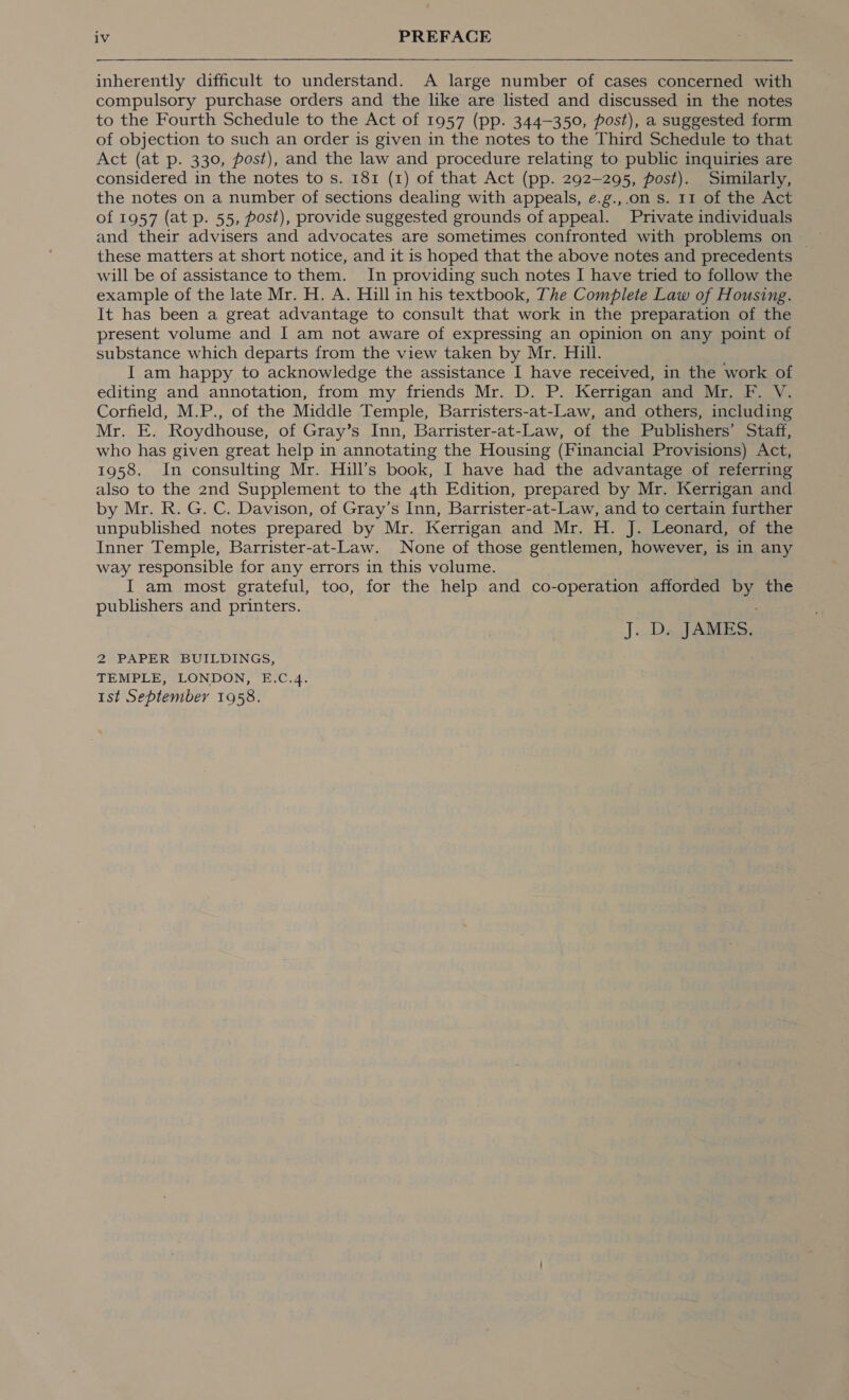  inherently difficult to understand. A large number of cases concerned with compulsory purchase orders and the like are listed and discussed in the notes to the Fourth Schedule to the Act of 1957 (pp. 344-350, post), a suggested form of objection to such an order is given in the notes to the Third Schedule to that Act (at p. 330, post), and the law and procedure relating to public inquiries are considered in the notes to s. 181 (1) of that Act (pp. 292-295, post). Similarly, the notes on a number of sections dealing with appeals, e.g.,.on s. 11 of the Act of 1957 (at p. 55, post), provide suggested grounds of appeal. Private individuals and their advisers and advocates are sometimes confronted with problems on — these matters at short notice, and it is hoped that the above notes and precedents will be of assistance to them. In providing such notes I have tried to follow the example of the late Mr. H. A. Hill in his textbook, The Complete Law of Housing. It has been a great advantage to consult that work in the preparation of the present volume and I am not aware of expressing an opinion on any point of substance which departs from the view taken by Mr. Hill. I am happy to acknowledge the assistance I have received, in the work of editing and annotation, from my friends Mr. D. P. Kerrigan and: Mr. 2. M, Corfield, M.P., of the Middle Temple, Barristers-at-Law, and others, including Mr. E. Roydhouse, of Gray’s Inn, Barrister-at-Law, of the Publishers’ Staff, who has given great help in annotating the Housing (Financial Provisions) Act, 1958. In consulting Mr. Hill’s book, I have had the advantage of referring also to the 2nd Supplement to the 4th Edition, prepared by Mr. Kerrigan and by Mr. R. G. C. Davison, of Gray’s Inn, Barrister-at-Law, and to certain further unpublished notes prepared by Mr. Kerrigan and Mr. H. J. Leonard, of the Inner Temple, Barrister-at-Law. None of those gentlemen, however, is in any way responsible for any errors in this volume. I am most grateful, too, for the help and co-operation afforded by the publishers and printers. J. D. JAMES. 2 PAPER BUILDINGS, TEMPLE, LONDON, E.C.4. 1st September 1958.