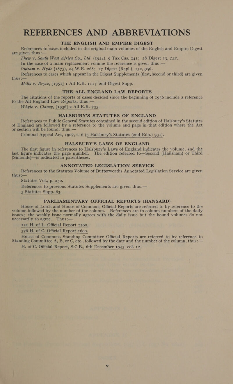 REFERENCES AND ABBREVIATIONS THE ENGLISH AND EMPIRE DIGEST References to cases included in the original main volumes of the English and Empire Digest are given thus :— Thew v. South West Africa Co., Lid. (1924), 9 Tax Cas. 141; 28 Digest 23, 122. In the case of a main replacement volume the reference is given thus :— Outram v. Hyde (1875), 24 W.R. 268; 27 Digest (Repl.), 132, 956. ’ References to cases which appear in the Digest Supplements (first, second or third) are given thts —— Mills v. Bryce, [1951] 1 All E.R. 111; 2nd Digest Supp. THE ALL ENGLAND LAW REPORTS The citations of the reports of cases decided since the beginning of 1936 include a reference to the All England Law Reports, thus :— Whyte v. Clancy, [1936] 2 All E.R. 735. HALSBURY’S STATUTES OF ENGLAND References to Public General Statutes contained in the second edition of Halsbury’s Statutes of England are followed by a reference to the volume and page in-that edition where the Act or section will be found, thus :— Criminal Appeal Act, 1907, s. 6 (5 Halsbury’s Statutes (2nd Edn.) 931). HALSBURY’S LAWS OF ENGLAND The first figure in references to Halsbury’s Laws of England indicates the volume, and the last figure indicates the page number. The edition referred to—Second (Hailsham) or Third (Simonds)—is indicated in parentheses. ANNOTATED LEGISLATION SERVICE References to the Statutes Volume of Butterworths Annotated Legislation Service are given thus :— Statutes Vol.; p. 250. References to previous Statutes Supplements are given thus:— 5 Statutes Supp. 63. PARLIAMENTARY OFFICIAL REPORTS (HANSARD) House of Lords and House of Commons Official Reports are referred to by reference to the volume followed by the number of the column. References are to column numbers of the daily issues; the weekly issue normally agrees with the daily issue but the bound volumes do not necessarily so agree. Thus:— 121 H. of L. Official Report 1200. 376 H. of C. Official Report 1600. House of Commons Standing Committee Official Reports are referred to by reference to Standing Committee A, B, or C, etc., followed by the date and the number of the column, thus :— H. of C. Official Report, S.C.B., 6th December 1945, col. 12. 
