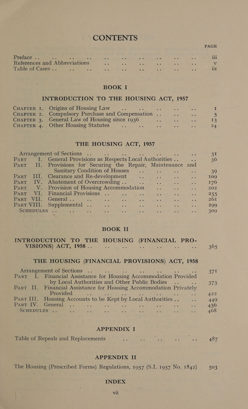 CONTENTS Preface .. References and Roniresiations Table of Cases .. BOOK I INTRODUCTION TO THE HOUSING ACT, 1957 CHAPTER I. Origins of Housing Law eh ae CHAPTER 2. Compulsory Purchase and Compensation ‘ CHAPTER 3. General Law of Housing since 1936 CHAPTER 4. Other Housing Statutes THE HOUSING ACT, 1957 Arrangement of Sections PART I. General Provisions as Respects Local ‘Author ities . a Part II. Provisions for Securing the Repair, Maintenance and . Sanitary Condition of Houses Part III. Clearance and Re-development Part IV. Abatement of Overcrowding . ; Part V. -Provision of Housing Accommodation Part VI. Financial Provisions PART) Vil.; General .. rae Part VIII. Supplemental .. SCHEDULES .. wf a BOOK II INTRODUCTION TO THE HOUSING (FINANCIAL PRO- VISIONS) ACT, 1958 . as oe See Ha THE HOUSING (FINANCIAL PROVISIONS) ACT, 1958 Arrangement of Sections Part I. Financial Assistance for Housing Accommodation Provided by Local Authorities and Other Public Bodies ParT II. Financial Assistance for Housing Accommodation Privately Provided 3 Part III. Housing Accounts to be Kept by Local Authorities . Part IV. General . a SCHEDULES +. APPENDIX I Table of Repeals and Replacements APPENDIX II The Housing (Prescribed Forms) Regulations, 1957 (S.I. 1957 No. 1842) INDEX Vil PAGE lil V ix 109 176 202 255 261 299 309 305 371 313 22 449 450 468 487