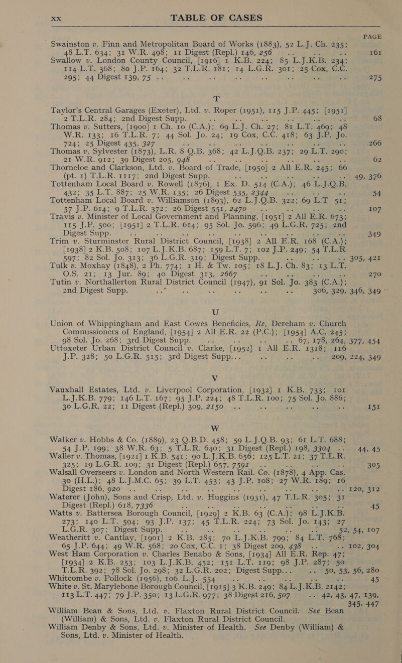 PAGE - Swainston v. Finn and Metropolitan Board of Works (1883), 52 L.J. Ch. 235; 48.L.T. 634; 31 W-R. 498; I1.Digest (Repl) 146,&lt;256 i sf es 161 Swallow v. London County Council, [1916]-1 K.B. 224; 85 L.J.K.B. 234; 114.L.1. 368; 80. J..P..164; 3 Al ghee 181; L.G.R:. 30%; 225; Cox,, GC. 295; 44 Digest 139,75 .. . at x a oe 275 gh Taylor’s Central Garages (Exeter), Ltd. v. Roper (1951), 115 J.P. 445; [1951] 2-1 284) 2nd Dipest.oupp: is = aE Ry is 68 Thomas v. Sutters, [1900] 1 Ch. ro (C.A. ); 69-L: J Ch.i273 08 Le Aoe eee W.R2 1333.16 T.L.R. 73-44 Sol. Jo...24;. to Com sC.C7 ie ee ee 724; 25 Digest 435, 327 266 Thomas v. Sylvester (1873), L.R. 8 QO. B. 368; 42 sv i: Q. B. 237; 29 Ls “E 290: 21 W.R. 912; 3a Digest 205, 948 : 62 Thorneloe and Clarkson, Ltd. v. Board of Trade, [1950] 2 All yon, 245; 66 . (pt. 1), T-L: Ro 1217-5 2nd, Digest supp. 49, 376 Tottenham Local Board v. Rowell (1876), 1 Ex. D. 514 (C: A. ) er ie, Jes B. 432; 35 4.1. 887; -25-W.Risi35; 220 Digest 52552277 54 Tottenham Local Board v. Williamson (1893), 62..L24);OF8: 322; 69 ces A 51: 57 J.P. 614; 9 T.L.R. 372; 26 Digest 551, 2470 ; 107 Travis v. Minister of Local Government and Planning, [19 51]. 2 “All E. ua 673; 125,].Rs.500; /[LO5h} 2el. LR 2old 160 5: Ol alia: OR 49 L.G. Ry 7255, end Digest Supp. &amp; 349 Trim v. Sturminster Rural. District Council, [1938] Z “AML E, R. 168. (Cr Als [1938] 2 K.B. 508; 107 L.J.K.B. 687; 159 L.T. F108 hy bean sats ih 597; 82:Sol. Jo. 3133.30-L.G.R.-319; sDigest Supp, 305, 421 Tulk v. Moxhay (1848), 2 Ph. 774; 1 H. &amp; Tw. 105; Hetil Ch. 83; 3 BE OS: 621: 4 18, Ut 00 40 Dises,. Bran zbo7 270 Tutin v. Northallerton Rural District Council (1947), gt Sol. Jo. 383 (C. A); 2nd Digest Supp. sag 5 sos fe : 306, 329, 346, 349 ° U Union of Whippingham and East Cowes Beneficies, Re, Dereham v. Church Commissioners of England, [1954] 2 All E.R. 22 oak C.); 1954] A.C. 245; 98 Sol. Jo. 268; 3rd Digest Supp. .« 07; 178264; 377, 454 Uttoxeter Urban District Council v. Clarke, [1952] 1 All E. R. F30Gaeg2 2D JePiv3283 50, biG 51550 5rd. Digest Supp. ger OO, 2245 349 Vv Vauxhall Estates, Ltd. v. Liverpool Corporation, [1932] 1 K.B. 733; Io1 Ll. KB. 9705 2140 15.15 107 405 eke ads seagate LOO; 75 Sol. Se 886; 30 L.G.R. 22; “11 Digest.(RepL) 309, 2550 ».- I51 Ww Walker v. Hobbs &amp; Co. (1889), 23 O.B.D. 458; 59 L.J.Q.B. 93; 61: L.T. 688; 54 J.P. ‘19952 338°W.R: 63; 5 T-L.R. 6403) 31 Digest (Repl )iosi35G7 epee Waller v. Thomas, {1921} 1K. Bs541; 90 L.J.K.B. 656; 125 ore 325; 19 LG: R. 109; 31 Digest (Repl.) 657, 7591. ae me a 305 Waisall Overseers v. London and North Western Rail. Co. (1878), 4 App. Cas. 30 (H.L.)3- 48 LiJ.M-C. 65339) LT) 4535443 [iP ries ee7 We toa Digest 136, 920° :. as Fa - oy PaOs 412 Waterer (John), Sons and Crisp, Ltd. v. Huggins (1931), 47) 14 wOg ee Digest. (Repl.) 618, 7336 i ~ i 45 Watts v. Battersea Borough Council, [1929] 2 2 KB. 63 (C.A.); QS Te) Kae. 273; 140 L.T. 504; 93 J.P. 137; 45 T.L.R. 224; 73 Sol. Jo. 143; 27 L.G.R. 307; Digest Supp. 52, 54, 107 Weatheritt v. Cantlay, [1901] 2 K.B. 285: 70 Th Jute B. 799; 84 Lin 768 ; 65 J.P. 644; 49 W.R. 568; 20 Cox, C.C. 1; 38 Digest 209, 438 . -EtEO2, O04 West Ham Corporation v. Charles Benabo &amp; Sons, [1934] All E.R. Rep. a [1934] (20 KB: 9253: - 103M... Jak Be 452; 5A, ee JP. 207Res0 TEE R£3629'76. 50k, J 0; 208s5¢ 32 LAG. teo2- 7 Digest enh -. 50, 53, 56, 280 Whitcombe v. Pollock (1956), 106 L.J. 554 45 White v. St. Marylebone Borough Council, [1915] 3 KB. 249; 84 ite te K.B. 2142; 113 L.T. 447; 79 J.P. 350; 13 L.G.R. 977; 38 Digest 216, 507 “s| 427439 47,°139, 345, 447 William Bean &amp; Sons, Ltd. v. Flaxton Rural District Council. See Bean (William) &amp; Sons, Ltd. v. Flaxton Rural District Council. William Denby &amp; Sons, Ltd. v. Minister of Health. See Denby (William) &amp; Sons, Ltd. v. Minister of Health.