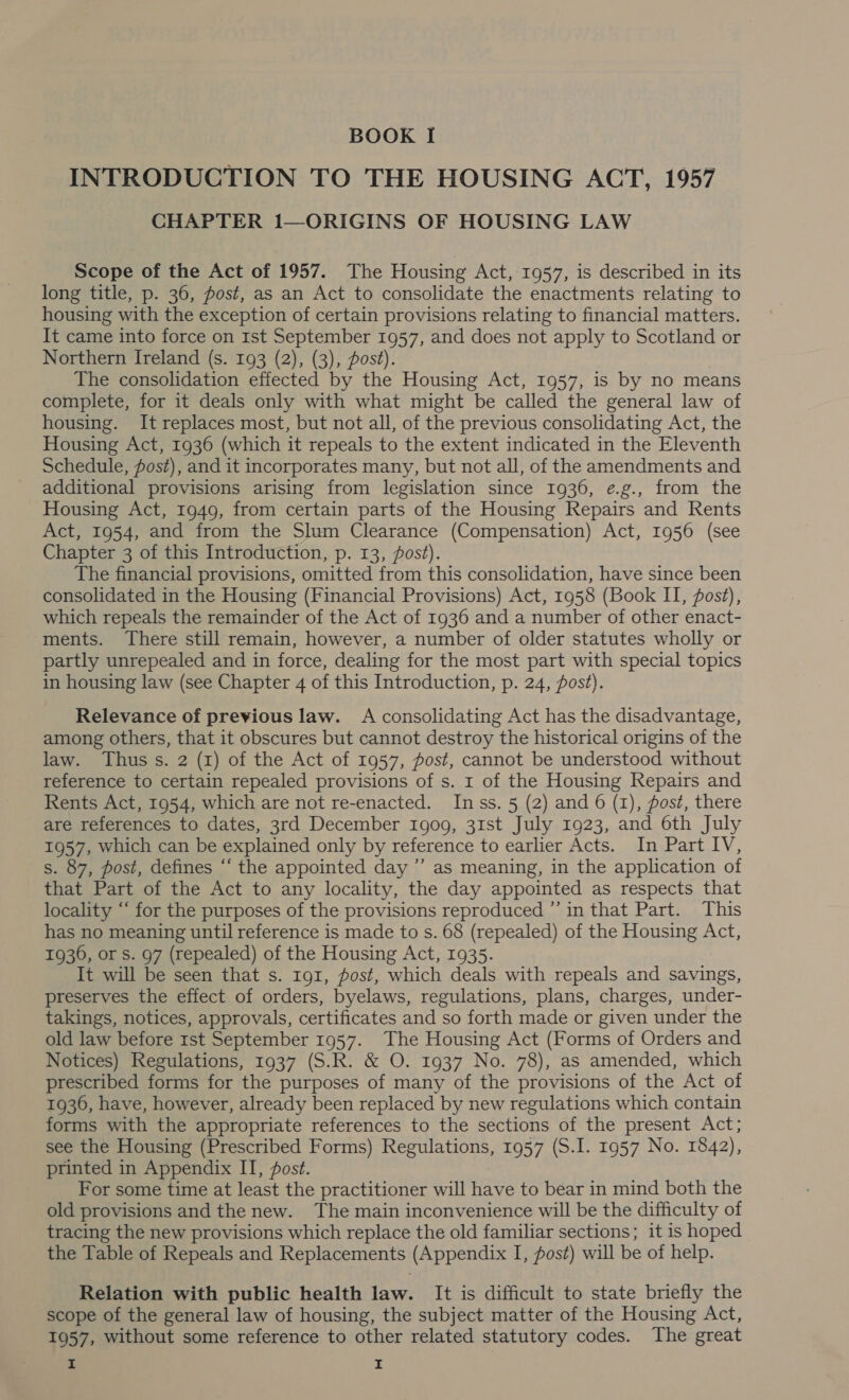 INTRODUCTION TO THE HOUSING ACT, 1957 CHAPTER 1—ORIGINS OF HOUSING LAW Scope of the Act of 1957. The Housing Act, 1957, is described in its long title, p. 36, post, as an Act to consolidate the enactments relating to housing with the exception of certain provisions relating to financial matters. It came into force on Ist September 1957, and does not apply to Scotland or Northern Ireland (s. 193 (2), (3), post). The consolidation effected by the Housing Act, 1957, is by no means complete, for it deals only with what might be called the general law of housing. It replaces most, but not all, of the previous consolidating Act, the Housing Act, 1936 (which it repeals to the extent indicated in the Eleventh Schedule, Jost), and it incorporates many, but not all, of the amendments and additional provisions arising from legislation since 1936, ¢.g., from the Housing Act, 1949, from certain parts of the Housing Repairs and Rents Act, 1954, and from the Slum Clearance (Compensation) Act, 1956 (see Chapter 3 of this Introduction, p. 13, fost). The financial provisions, omitted from this consolidation, have since been consolidated in the Housing (Financial Provisions) Act, 1958 (Book II, post), which repeals the remainder of the Act of 1936 and a number of other enact- ments. There still remain, however, a number of older statutes wholly or partly unrepealed and in force, dealing for the most part with special topics in housing law (see Chapter 4 of this Introduction, p. 24, post). Relevance of previous law. A consolidating Act has the disadvantage, among others, that it obscures but cannot destroy the historical origins of the law. Thus s. 2 (1) of the Act of 1957, fost, cannot be understood without reference to certain repealed provisions of s. 1 of the Housing Repairs and Rents Act, 1954, which are not re-enacted. Inss. 5 (2) and 6 (1), post, there are references to dates, 3rd December 1909, 31st July 1923, and 6th July 1957, which can be explained only by reference to earlier Acts. In Part IV, s. 87, post, defines “‘ the appointed day ”’ as meaning, in the application of that Part of the Act to any locality, the day appointed as respects that locality “‘ for the purposes of the provisions reproduced ”’ in that Part. This has no meaning until reference is made to s. 68 (repealed) of the Housing Act, 1936, or s. 97 (repealed) of the Housing Act, 1935. It will be seen that s. Ig1, post, which deals with repeals and savings, preserves the effect of orders, byelaws, regulations, plans, charges, under- takings, notices, approvals, certificates and so forth made or given under the old law before 1st September 1957. The Housing Act (Forms of Orders and Notices) Regulations, 1937 (S.R. &amp; O. 1937 No. 78), as amended, which prescribed forms for the purposes of many of the provisions of the Act of 1936, have, however, already been replaced by new regulations which contain forms with the appropriate references to the sections of the present Act; see the Housing (Prescribed Forms) Regulations, 1957 (S.I. 1957 No. 1842), printed in Appendix IT, post. For some time at least the practitioner will have to bear in mind both the old provisions and the new. The main inconvenience will be the difficulty of tracing the new provisions which replace the old familiar sections; it is hoped the Table of Repeals and Replacements (Appendix I, pos#) will be of help. Relation with public health law. It is difficult to state briefly the scope of the general law of housing, the subject matter of the Housing Act, 1957, without some reference to other related statutory codes. The great i I