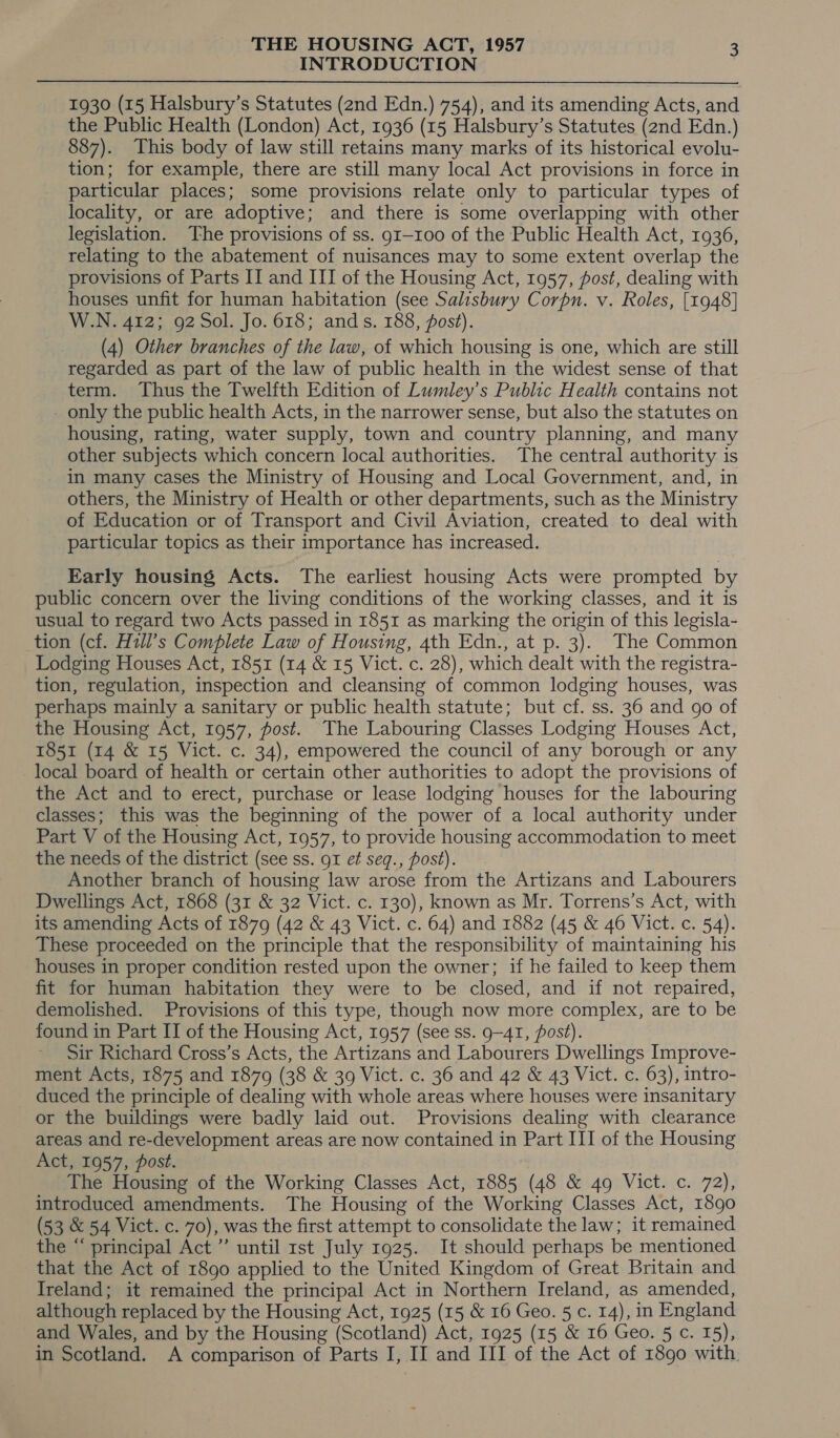INTRODUCTION 1930 (15 Halsbury’s Statutes (2nd Edn.) 754), and its amending Acts, and the Public Health (London) Act, 1936 (15 Halsbury’s Statutes (2nd Edn.) 887). This body of law still retains many marks of its historical evolu- tion; for example, there are still many local Act provisions in force in particular places; some provisions relate only to particular types of locality, or are adoptive; and there is some overlapping with other legislation. The provisions of ss. g1—100 of the Public Health Act, 1936, relating to the abatement of nuisances may to some extent overlap the provisions of Parts IT and III of the Housing Act, 1957, post, dealing with houses unfit for human habitation (see Salisbury Corpn. v. Roles, [1948] W.N. 412; 92 Sol. Jo. 618; ands. 188, post). (4) Other branches of the law, of which housing is one, which are still regarded as part of the law of public health in the widest sense of that term. Thus the Twelfth Edition of Lumley’s Public Health contains not - only the public health Acts, in the narrower sense, but also the statutes on housing, rating, water supply, town and country planning, and many other subjects which concern local authorities. The central authority is in many cases the Ministry of Housing and Local Government, and, in others, the Ministry of Health or other departments, such as the Ministry of Education or of Transport and Civil Aviation, created to deal with particular topics as their importance has increased. Early housing Acts. The earliest housing Acts were prompted by public concern over the living conditions of the working classes, and it is usual to regard two Acts passed in 1851 as marking the origin of this legisla- tion (cf. Hzll’s Complete Law of Housing, 4th Edn., at p. 3). The Common Lodging Houses Act, 1851 (14 &amp; 15 Vict. c. 28), which dealt with the registra- tion, regulation, inspection and cleansing of common lodging houses, was perhaps mainly a sanitary or public health statute; but cf. ss. 36 and go of the Housing Act, 1957, post. The Labouring Classes Lodging Houses Act, 1851 (14 &amp; 15 Vict. c. 34), empowered the council of any borough or any local board of health or certain other authorities to adopt the provisions of the Act and to erect, purchase or lease lodging houses for the labouring classes; this was the beginning of the power of a local authority under Part V of the Housing Act, 1957, to provide housing accommodation to meet the needs of the district (see ss. g1 et seq., post). Another branch of housing law arose from the Artizans and Labourers Dwellings Act, 1868 (31 &amp; 32 Vict. c. 130), known as Mr. Torrens’s Act, with its amending Acts of 1879 (42 &amp; 43 Vict. c. 64) and 1882 (45 &amp; 46 Vict. c. 54). These proceeded on the principle that the responsibility of maintaining his houses in proper condition rested upon the owner; if he failed to keep them fit for human habitation they were to be closed, and if not repaired, demolished. Provisions of this type, though now more complex, are to be found in Part ITI of the Housing Act, 1957 (see ss. 9-41, post). Sir Richard Cross’s Acts, the Artizans and Labourers Dwellings Improve- ment Acts, 1875 and 1879 (38 &amp; 39 Vict. c. 36 and 42 &amp; 43 Vict. c. 63), intro- duced the principle of dealing with whole areas where houses were insanitary or the buildings were badly laid out. Provisions dealing with clearance areas and re-development areas are now contained in Part III of the Housing Act, 1957, post. The Housing of the Working Classes Act, 1885 (48 &amp; 49 Vict. c. 72), introduced amendments. The Housing of the Working Classes Act, 1890 (53 &amp; 54 Vict. c. 70), was the first attempt to consolidate the law; it remained the “ principal Act’ until rst July 1925. It should perhaps be mentioned that the Act of 1890 applied to the United Kingdom of Great Britain and Ireland; it remained the principal Act in Northern Ireland, as amended, although replaced by the Housing Act, 1925 (15 &amp; 16 Geo. 5 c. 14), in England and Wales, and by the Housing (Scotland) Act, 1925 (15 &amp; 16 Geo. 5 c. 15), in Scotland. A comparison of Parts I, II and III of the Act of 1890 with
