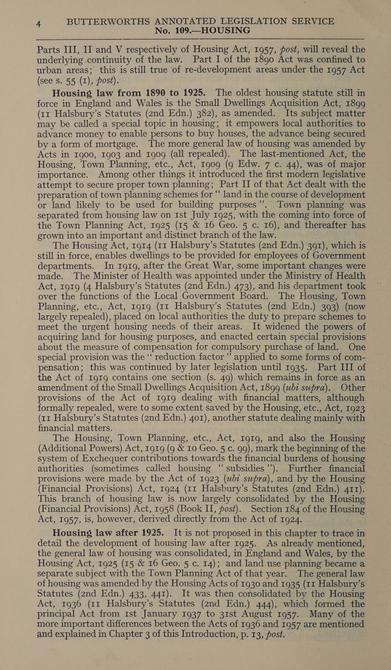 No. 109.—HOUSING Parts III, II and V respectively of Housing Act, 1957, post, will reveal the underlying continuity of the law. Part I of the 1890 Act was confined to urban areas; this is still true of re-development areas under the 1957 Act (see s. 55 (1), Post). Housing law from 1890 to 1925. The oldest housing statute still in force in England and Wales is the Small Dwellings Acquisition Act, 1899 (11 Halsbury’s Statutes (2nd Edn.) 382), as amended. Its subject matter — may be called a special topic in housing; it empowers local authorities to advance money to enable persons to buy houses, the advance being secured by a form of mortgage. The more general law of housing was amended by Acts in 1900, 1903 and 1909 (all repealed). The last-mentioned Act, the Housing, Town Planning, etc., Act, 1909 (9 Edw. 7 c. 44), was of major importance. Among other things it introduced the first modern legislative attempt to secure proper town planning; Part II of that Act dealt with the preparation of town planning schemes for “ land in the course of development or land likely to be used for building purposes’’. Town planning was separated from housing law on Ist July 1925, with the coming into force of the Town Planning Act, 1925 (15 &amp; 16 Geo. 5 c. 16), and thereafter has grown into an important and distinct branch of the law. The Housing Act, 1914 (11 Halsbury’s Statutes (2nd Edn.) 391), which is still in force, enables dwellings to be provided for employees of Government departments. In 1919, after the Great War, some important changes were made. The Minister of Health was appointed under the Ministry of Health Act, 1919 (4 Halsbury’s Statutes (2nd Edn.) 473), and his department took over the functions of the Local Government Board. The Housing, Town Planning, etc., Act, 1919 (11 Halsbury’s Statutes (2nd Edn.) 393) (now largely repealed), placed on local authorities the duty to prepare schemes to meet the urgent housing needs of their areas. It widened the powers of acquiring land for housing purposes, and enacted certain special provisions about the measure of compensation for compulsory purchase of land. One special provision was the ‘‘ reduction factor ’’ applied to some forms of com- pensation; this was continued by later legislation until 1935. Part III of the Act of r9g19 contains one section (s. 49) which remains in force as an amendment of the Small Dwellings Acquisition Act, 1899 (wbi supra). Other provisions of the Act of 1919 dealing with financial matters, although formally repealed, were to some extent saved by the Housing, etc., Act, 1923 (1x Halsbury’s Statutes (2nd Edn.) 401), another statute dealing mainly with financial matters. The Housing, Town Planning, etc., Act, I919, and also the Housing (Additional Powers) Act, 1919 (9 &amp; 10 Geo. 5 c. 99), mark the beginning of the system of Exchequer contributions towards the financial burdens of housing authorities (sometimes called housing “ subsidies’). Further financial provisions were made by the Act of 1923 (ubt supra), and by the Housing (Financial Provisions) Act, 1924 (11 Halsbury’s Statutes (2nd Edn.) 411). This branch of housing law is now largely consolidated by the Housing (Financial Provisions) Act, 1958 (Book II, fost). Section 184 of the Housing Act, 1957, is, however, derived directly from the Act of 1924. Housing law after 1925. It is not proposed in this chapter to trace in detail the development of housing law after 1925. As already mentioned, the general law of housing was consolidated, in England and Wales, by the Housing Act, 1925 (15 &amp; 16 Geo. 5 c. 14); and land use planning became a separate subject with the Town Planning Act of that year. The general law of housing was amended by the Housing Acts of 1930 and 1935 (11 Halsbury’s Statutes (2nd Edn.) 433, 441). It was then consolidated by the Housing Act, 1936 (11 Halsbury’s Statutes (2nd Edn.) 444), which formed the principal Act from 1st January 1937 to 31st August 1957. Many of the more important differences between the Acts of 1936 and 1957 are mentioned and explained in Chapter 3 of this Introduction, p. 13, Post.