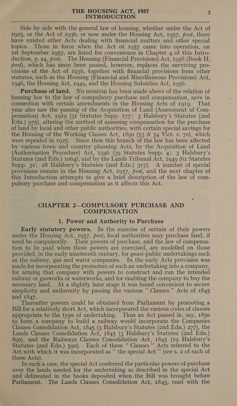 INTRODUCTION Side by side with the general law of housing, whether under the Act of 1925, or the Act of 1936, or now under the Housing Act, 1957, post, there have existed other Acts dealing with financial matters and other special topics. Those in force when the Act of 1957 came into operation, on Ist September 1957, are listed for convenience in Chapter 4 of this Intro- duction, p. 24, post. The Housing (Financial Provisions) Act, 1958 (Book II, post), which has since been passed, however, replaces the surviving pro- visions of the Act of 1936, together with financial provisions from other statutes, such as the Housing (Financial and Miscellaneous Provisions) Act, 1946, the Housing Act, 1949, and the Housing Subsidies Act, 1956. Purchase of land. No mention has been made above of the relation of housing law to the law of compulsory purchase and compensation, save in connection with certain amendments in the Housing Acts of 1919. That year also saw the passing of the Acquisition of Land (Assessment of Com- pensation) Act, 1919 (31 Statutes Supp. 177; 3 Halsbury’s Statutes (2nd Edn.) 975), altering the method of assessing compensation for the purchase of land by local and other public authorities, with certain special savings for the Housing of the Working Classes Act, 1890 (53 &amp; 54 Vict. c. 70), which were repealed in 1925. Since then this branch of the law has been affected by various town and country planning Acts, by the Acquisition of Land (Authorisation Procedure) Act, 1946 (39 Statutes Supp. 4; 3 Halsbury’s Statutes (2nd Edn.) 1064), and by the Lands Tribunal Act, 1949 (61 Statutes Supp. 32;. 28 Halsbury’s Statutes (2nd Edn.) 317). A number of special provisions remain in the Housing Act, 1957, fost, and the next chapter of this Introduction attempts to give a brief description of the law of com- pulsory purchase and compensation as it affects this Act. CHAPTER 2—COMPULSORY PURCHASE AND COMPENSATION 1. Power and Authority to Purchase Early statutory powers. In the exercise of certain of their powers under the Housing Act, 1957, fost, local authorities may purchase land, if need be compulsorily. Their powers of purchase, and the law of compensa- tion to be paid when those powers are exercised, are modelled on those provided, in the early nineteenth century, for guasi-public undertakings such as the railway, gas and water companies. In the early Acts provision was made for incorporating the promoters of such an undertaking into a company, for arming that company with powers to construct and run the intended railway or gasworks or waterworks, and for enabling the company to buy the necessary land. Ata slightly later stage it was found convenient to secure simplicity and uniformity by passing the various “ Clauses’ Acts of 1845 and 1847. Thereafter powers could be obtained from Parliament by promoting,a Bill for a relatively short Act, which incorporated the various codes of clauses appropriate to the type of undertaking. Thus an Act passed in, say, 1850 to form a company to build a railway would incorporate the Companies Clauses Consolidation Act, 1845 (3 Halsbury’s Statutes (2nd Edn.) 277), the Lands Clauses Consolidation Act, 1845 (3 Halsbury’s Statutes (2nd Edn.) 890), and the Railways Clauses Consolidation Act, 1845 (19 Halsbury’s Statutes (2nd Edn.) 590). Each of these ‘“‘ Clauses’ Acts referred to the Act with which it was incorporated as “‘ the special Act ”’ (see s. 2 of each of _ those Acts). In such a case, the special Act conferred the particular powers of purchase over the lands needed for the undertaking as described in the special Act and delineated in the books deposited when the Bill was brought before Parliament. The Lands Clauses Consolidation Act, 1845, read with the