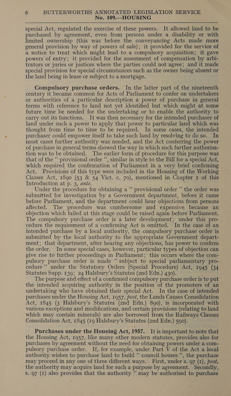 No. 109.—HOUSING special Act, regulated the exercise of these powers. It allowed land to be purchased by agreement, even from persons under a disability or with limited ownership (this was before the conveyancing Acts made more general provision by way of powers of sale); it provided for the service of a notice to treat which might lead to.a compulsory acquisition; it gave powers of entry; it provided for the assessment of compensation by arbi- trators or juries or justices where the parties could not agree; and it made special provision for special circumstances such as the owner being absent or — the land being in lease or subject to a mortgage. Compulsory purchase orders. In the latter part of the nineteenth century 1t became common for Acts of Parliament to confer on undertakers or authorities of a particular description a power of purchase in general terms with reference to land not yet identified but which might at some future time be needed for the undertaking or to enable the authority to carry out its functions. It was then necessary for the intended purchaser of land under such a power to apply that power to particular land which was thought from time to time to be required. In some cases, the intended purchaser could empower itself to take such land by resolving to do so. In most cases further authority was needed, and the Act conferring the power of purchase in general terms showed the way in which such further authorisa- tion was to be obtained. The earlier form of procedure for this purpose was that of the “ provisional order ’’, similar in style to the Bill for a special Act, which required the confirmation of Parliament in a very brief confirming Act. Provisions of this type were included in the Housing of the Working Classes Act, 1890 (53 &amp; 54 Vict. c. 70), mentioned in Chapter 1 of this Introduction at p. 3, ante. Under the procedure for obtaining a “ provisional order ”’ the order was submitted for investigation by a Government department, before it came before Parliament, and the department could hear objections from persons affected. The procedure was cumbersome and expensive because an objection which failed at this stage could be raised again before Parliament. The compulsory purchase order is a later development; under this pro- cedure the requirement of a confirming Act is omitted. In the case of an intended purchase by a local authority, the compulsory purchase order is submitted by the local authority to the appropriate Government depart- ment; that department, after hearing any objections, has power to confirm the order. In some special cases, however, particular types of objection can give rise to further proceedings in Parliament; this occurs where the com- pulsory purchase order is made “subject to special parliamentary pro- cedure ’ under the Statutory Orders (Special Procedure) Act, 1945 (34 Statutes Supp. 139; 24 Halsbury’s Statutes (2nd Edn.) 430). » The purpose and effect of a confirmed compulsory purchase order is to put the intended acquiring authority in the position of the promoters of an undertaking who have obtained their special Act. In the case of intended purchases under the Housing Act, 1957, post, the Lands Causes Consolidation Act, 1845 (3 Halsbury’s Statutes (2nd Edn.) 890), is incorporated with various exceptions and modifications, and certain provisions (relating to land which may contain minerals) are also borrowed from the Railways Clauses Consolidation Act, 1845 (19 Halsbury’s Statutes (2nd Edn.) 590). Purchases under the Housing Act, 1957. It is important to note that the Housing Act, 1957, like many other modern statutes, provides also for purchases by agreement without the need for obtaining powers under a com- pulsory purchase order. If, for example, under, Part V of the Act a local authority. wishes to purchase land to build “ council houses ’’, the purchase may proceed in any one of three different ways. First, under s. 97 (1), post, the authority may acquire land for such a purpose by agreement. Secondly, S. 97 (1) also provides that the authority “may be authorised to purchase